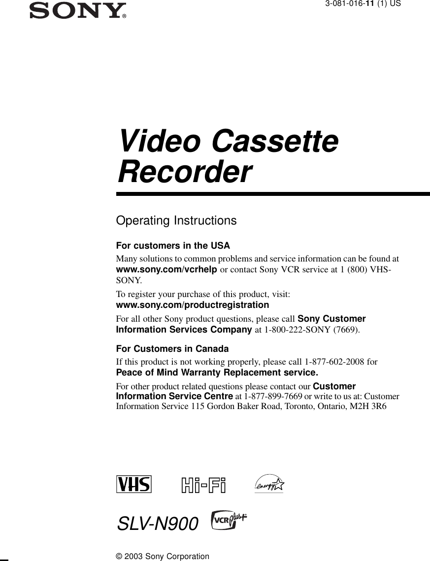 3-081-016-11 (1) USVideo Cassette RecorderOperating InstructionsFor customers in the USAMany solutions to common problems and service information can be found at www.sony.com/vcrhelp or contact Sony VCR service at 1 (800) VHS-SONY.To register your purchase of this product, visit: www.sony.com/productregistrationFor all other Sony product questions, please call Sony Customer Information Services Company at 1-800-222-SONY (7669). For Customers in CanadaIf this product is not working properly, please call 1-877-602-2008 for Peace of Mind Warranty Replacement service.For other product related questions please contact our Customer Information Service Centre at 1-877-899-7669 or write to us at: Customer Information Service 115 Gordon Baker Road, Toronto, Ontario, M2H 3R6SLV-N900© 2003 Sony Corporation