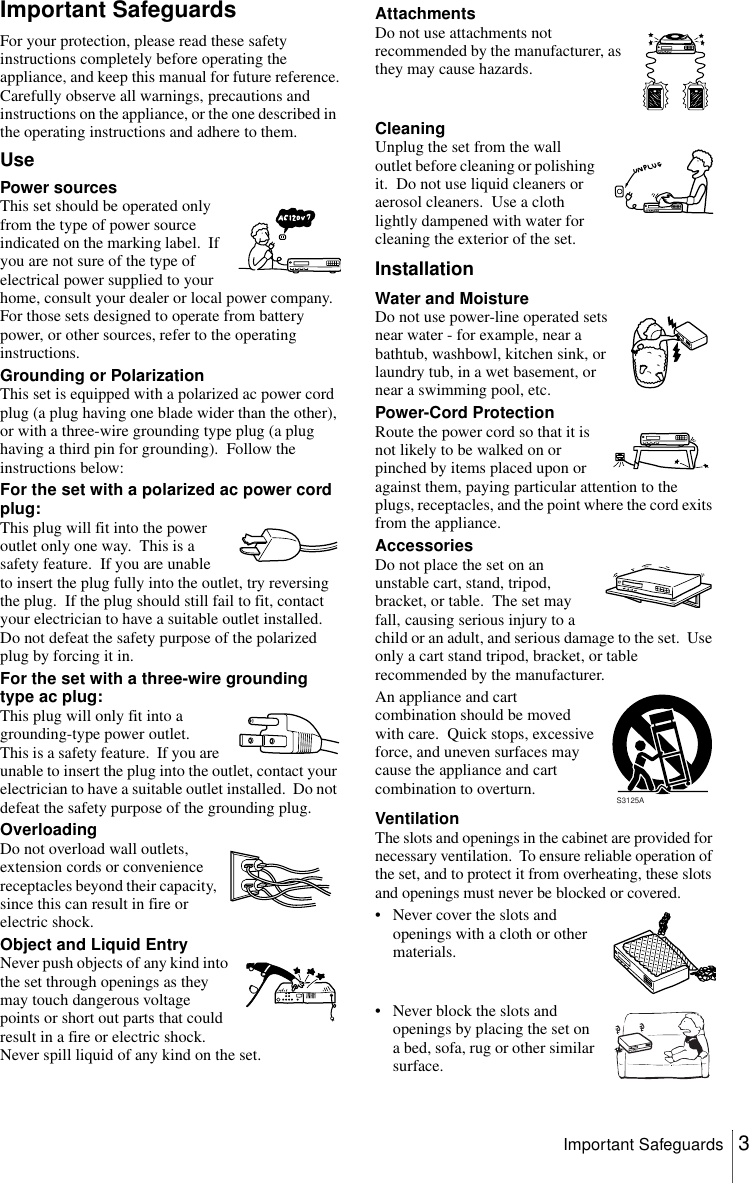 3Important SafeguardsImportant SafeguardsFor your protection, please read these safety instructions completely before operating the appliance, and keep this manual for future reference.Carefully observe all warnings, precautions and instructions on the appliance, or the one described in the operating instructions and adhere to them.UseInstallationPower sourcesThis set should be operated only from the type of power source indicated on the marking label.  If you are not sure of the type of electrical power supplied to your home, consult your dealer or local power company.  For those sets designed to operate from battery power, or other sources, refer to the operating instructions.Grounding or PolarizationThis set is equipped with a polarized ac power cord plug (a plug having one blade wider than the other), or with a three-wire grounding type plug (a plug having a third pin for grounding).  Follow the instructions below:For the set with a polarized ac power cord plug:This plug will fit into the power outlet only one way.  This is a safety feature.  If you are unable to insert the plug fully into the outlet, try reversing the plug.  If the plug should still fail to fit, contact your electrician to have a suitable outlet installed.  Do not defeat the safety purpose of the polarized plug by forcing it in.For the set with a three-wire grounding type ac plug:This plug will only fit into a grounding-type power outlet.  This is a safety feature.  If you are unable to insert the plug into the outlet, contact your electrician to have a suitable outlet installed.  Do not defeat the safety purpose of the grounding plug.OverloadingDo not overload wall outlets, extension cords or convenience receptacles beyond their capacity, since this can result in fire or electric shock.Object and Liquid EntryNever push objects of any kind into the set through openings as they may touch dangerous voltage points or short out parts that could result in a fire or electric shock.  Never spill liquid of any kind on the set.AttachmentsDo not use attachments not recommended by the manufacturer, as they may cause hazards.CleaningUnplug the set from the wall outlet before cleaning or polishing it.  Do not use liquid cleaners or aerosol cleaners.  Use a cloth lightly dampened with water for cleaning the exterior of the set.Water and MoistureDo not use power-line operated sets near water - for example, near a bathtub, washbowl, kitchen sink, or laundry tub, in a wet basement, or near a swimming pool, etc.Power-Cord ProtectionRoute the power cord so that it is not likely to be walked on or pinched by items placed upon or against them, paying particular attention to the plugs, receptacles, and the point where the cord exits from the appliance.AccessoriesDo not place the set on an unstable cart, stand, tripod, bracket, or table.  The set may fall, causing serious injury to a child or an adult, and serious damage to the set.  Use only a cart stand tripod, bracket, or table recommended by the manufacturer.An appliance and cart combination should be moved with care.  Quick stops, excessive force, and uneven surfaces may cause the appliance and cart combination to overturn.VentilationThe slots and openings in the cabinet are provided for necessary ventilation.  To ensure reliable operation of the set, and to protect it from overheating, these slots and openings must never be blocked or covered.• Never cover the slots and openings with a cloth or other materials.• Never block the slots and openings by placing the set on a bed, sofa, rug or other similar surface.S3125A