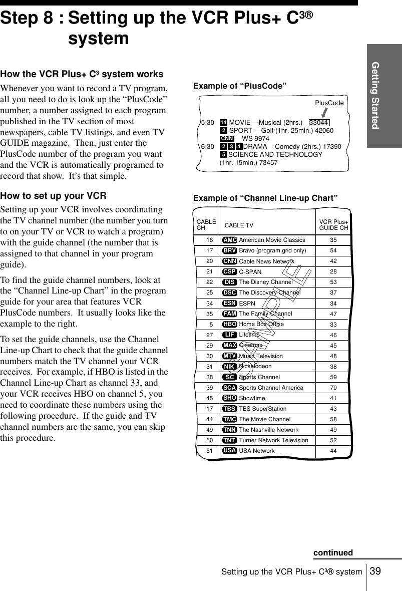 Getting Started39Setting up the VCR Plus+ C3® systemStep 8 : Setting up the VCR Plus+ C3® systemHow the VCR Plus+ C3 system worksWhenever you want to record a TV program, all you need to do is look up the “PlusCode” number, a number assigned to each program published in the TV section of most newspapers, cable TV listings, and even TV GUIDE magazine.  Then, just enter the PlusCode number of the program you want and the VCR is automatically programed to record that show.  It’s that simple.How to set up your VCRSetting up your VCR involves coordinating the TV channel number (the number you turn to on your TV or VCR to watch a program) with the guide channel (the number that is assigned to that channel in your program guide).To find the guide channel numbers, look at the “Channel Line-up Chart” in the program guide for your area that features VCR PlusCode numbers.  It usually looks like the example to the right.To set the guide channels, use the Channel Line-up Chart to check that the guide channel numbers match the TV channel your VCR receives.  For example, if HBO is listed in the Channel Line-up Chart as channel 33, and your VCR receives HBO on channel 5, you need to coordinate these numbers using the following procedure.  If the guide and TV channel numbers are the same, you can skip this procedure.5:306:30PlusCode142CNN2345SCIENCE AND TECHNOLOGY(1hr. 15min.) 73457DRAMAWS 9974SPORTMOVIE Musical (2hrs.)  33044Golf (1hr. 25min.) 42060Comedy (2hrs.) 17390SAMPLECABLE TVAMCBRVCNNCSPDISDSCESNFAMHBOLIFMAXMTVNIKSCSCASHOTBSTMCTNNTNTUSAVCR Plus+GUIDE CH355442285337344733464548385970414358495244American Movie ClassicsBravo (program grid only)Cable News NetworkC-SPANThe Disney ChannelThe Discovery ChannelESPNThe Family ChannelHome Box OfficeLifetimeCinemaxMusic TelevisionNickelodeonSports ChannelSports Channel AmericaShowtimeTBS SuperStationThe Movie ChannelThe Nashville NetworkTurner Network TelevisionUSA NetworkCABLECH16172021222534355272931383945174449505130Example of “PlusCode”Example of “Channel Line-up Chart”continued