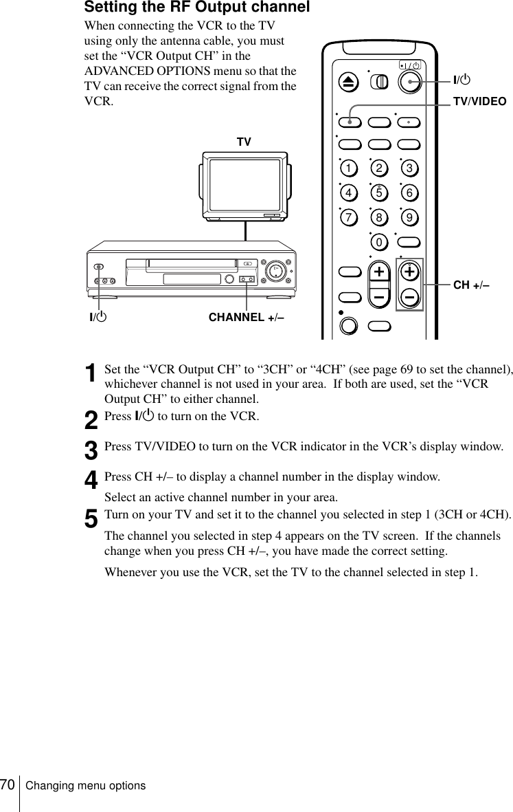 70 Changing menu optionsSetting the RF Output channelWhen connecting the VCR to the TV using only the antenna cable, you must set the “VCR Output CH” in the ADVANCED OPTIONS menu so that the TV can receive the correct signal from the VCR.1Set the “VCR Output CH” to “3CH” or “4CH” (see page 69 to set the channel), whichever channel is not used in your area.  If both are used, set the “VCR Output CH” to either channel.2Press ?/1 to turn on the VCR.3Press TV/VIDEO to turn on the VCR indicator in the VCR’s display window.4Press CH +/– to display a channel number in the display window.Select an active channel number in your area.5Turn on your TV and set it to the channel you selected in step 1 (3CH or 4CH).The channel you selected in step 4 appears on the TV screen.  If the channels change when you press CH +/–, you have made the correct setting.Whenever you use the VCR, set the TV to the channel selected in step 1.TVCHANNEL +/–?/11234567890?/1CH +/–TV/VIDEO