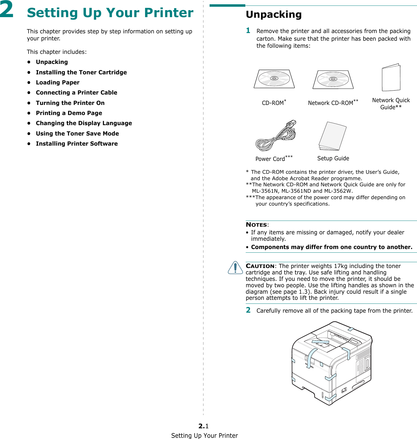 Setting Up Your Printer2.12Setting Up Your PrinterThis chapter provides step by step information on setting up your printer. This chapter includes:•Unpacking• Installing the Toner Cartridge•Loading Paper• Connecting a Printer Cable• Turning the Printer On• Printing a Demo Page• Changing the Display Language• Using the Toner Save Mode• Installing Printer SoftwareUnpacking1Remove the printer and all accessories from the packing carton. Make sure that the printer has been packed with the following items:NOTES:• If any items are missing or damaged, notify your dealer immediately. •Components may differ from one country to another.CAUTION: The printer weights 17kg including the toner cartridge and the tray. Use safe lifting and handling techniques. If you need to move the printer, it should be moved by two people. Use the lifting handles as shown in the diagram (see page 1.3). Back injury could result if a single person attempts to lift the printer.2Carefully remove all of the packing tape from the printer. CD-ROM** The CD-ROM contains the printer driver, the User’s Guide, and the Adobe Acrobat Reader programme.Network CD-ROM****The Network CD-ROM and Network Quick Guide are only for ML-3561N, ML-3561ND and ML-3562W.Network Quick Guide**Power Cord******The appearance of the power cord may differ depending on your country’s specifications.Setup Guide 