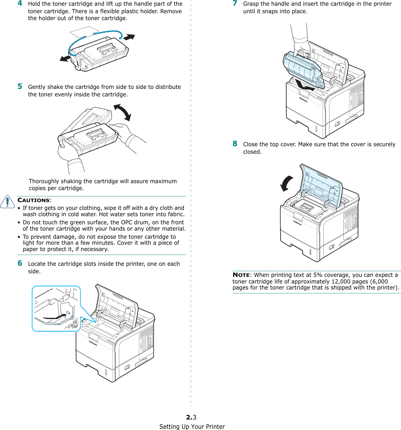 Setting Up Your Printer2.34Hold the toner cartridge and lift up the handle part of the toner cartridge. There is a flexible plastic holder. Remove the holder out of the toner cartridge.5Gently shake the cartridge from side to side to distribute the toner evenly inside the cartridge.Thoroughly shaking the cartridge will assure maximum copies per cartridge.CAUTIONS:• If toner gets on your clothing, wipe it off with a dry cloth and wash clothing in cold water. Hot water sets toner into fabric.• Do not touch the green surface, the OPC drum, on the front of the toner cartridge with your hands or any other material.• To prevent damage, do not expose the toner cartridge to light for more than a few minutes. Cover it with a piece of paper to protect it, if necessary.6Locate the cartridge slots inside the printer, one on each side.7Grasp the handle and insert the cartridge in the printer until it snaps into place.8Close the top cover. Make sure that the cover is securely closed.NOTE: When printing text at 5% coverage, you can expect a toner cartridge life of approximately 12,000 pages (6,000 pages for the toner cartridge that is shipped with the printer).