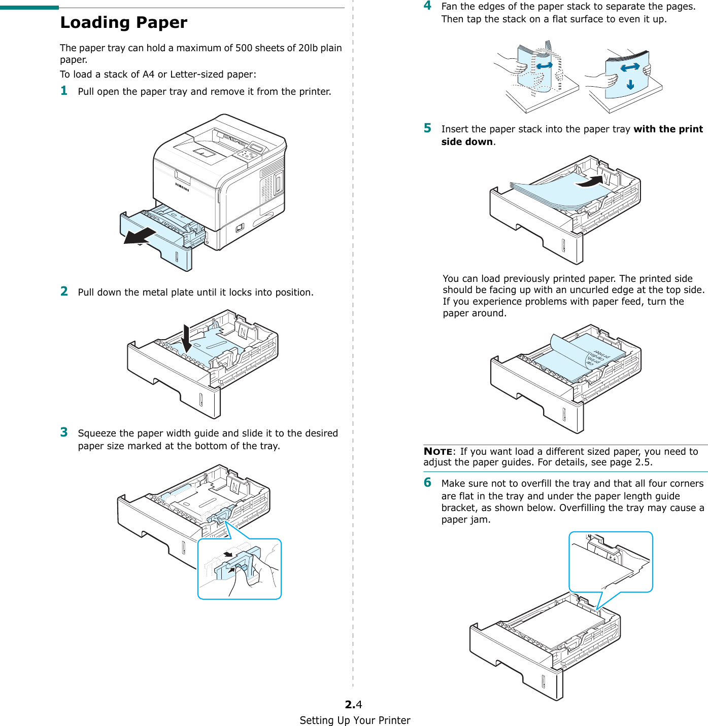 Setting Up Your Printer2.4Loading PaperThe paper tray can hold a maximum of 500 sheets of 20lb plain paper. To load a stack of A4 or Letter-sized paper:1Pull open the paper tray and remove it from the printer.2Pull down the metal plate until it locks into position.3Squeeze the paper width guide and slide it to the desired paper size marked at the bottom of the tray.4Fan the edges of the paper stack to separate the pages. Then tap the stack on a flat surface to even it up.5Insert the paper stack into the paper tray with the print side down. You can load previously printed paper. The printed side should be facing up with an uncurled edge at the top side. If you experience problems with paper feed, turn the paper around. NOTE: If you want load a different sized paper, you need to adjust the paper guides. For details, see page 2.5.6Make sure not to overfill the tray and that all four corners are flat in the tray and under the paper length guide  bracket, as shown below. Overfilling the tray may cause a paper jam.