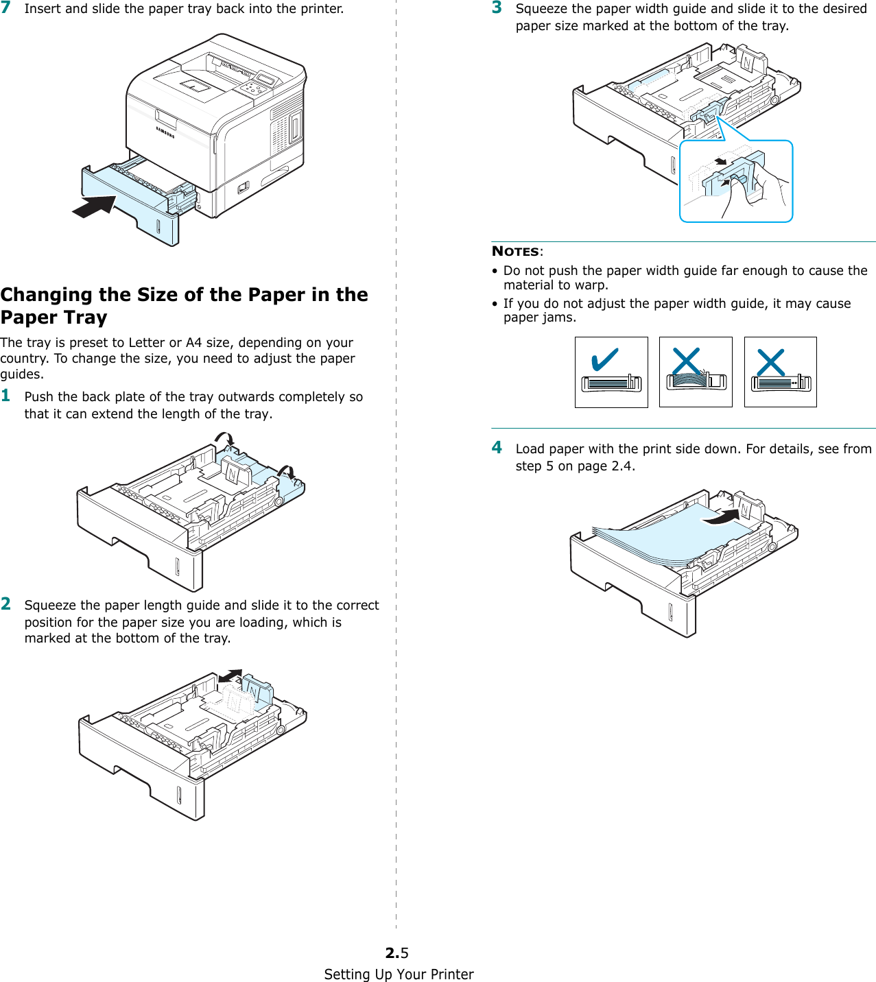 Setting Up Your Printer2.57Insert and slide the paper tray back into the printer.Changing the Size of the Paper in the Paper TrayThe tray is preset to Letter or A4 size, depending on your country. To change the size, you need to adjust the paper guides.1Push the back plate of the tray outwards completely so that it can extend the length of the tray.2Squeeze the paper length guide and slide it to the correct position for the paper size you are loading, which is marked at the bottom of the tray.3Squeeze the paper width guide and slide it to the desired paper size marked at the bottom of the tray.NOTES: • Do not push the paper width guide far enough to cause the material to warp. • If you do not adjust the paper width guide, it may cause paper jams.4Load paper with the print side down. For details, see from step 5 on page 2.4.