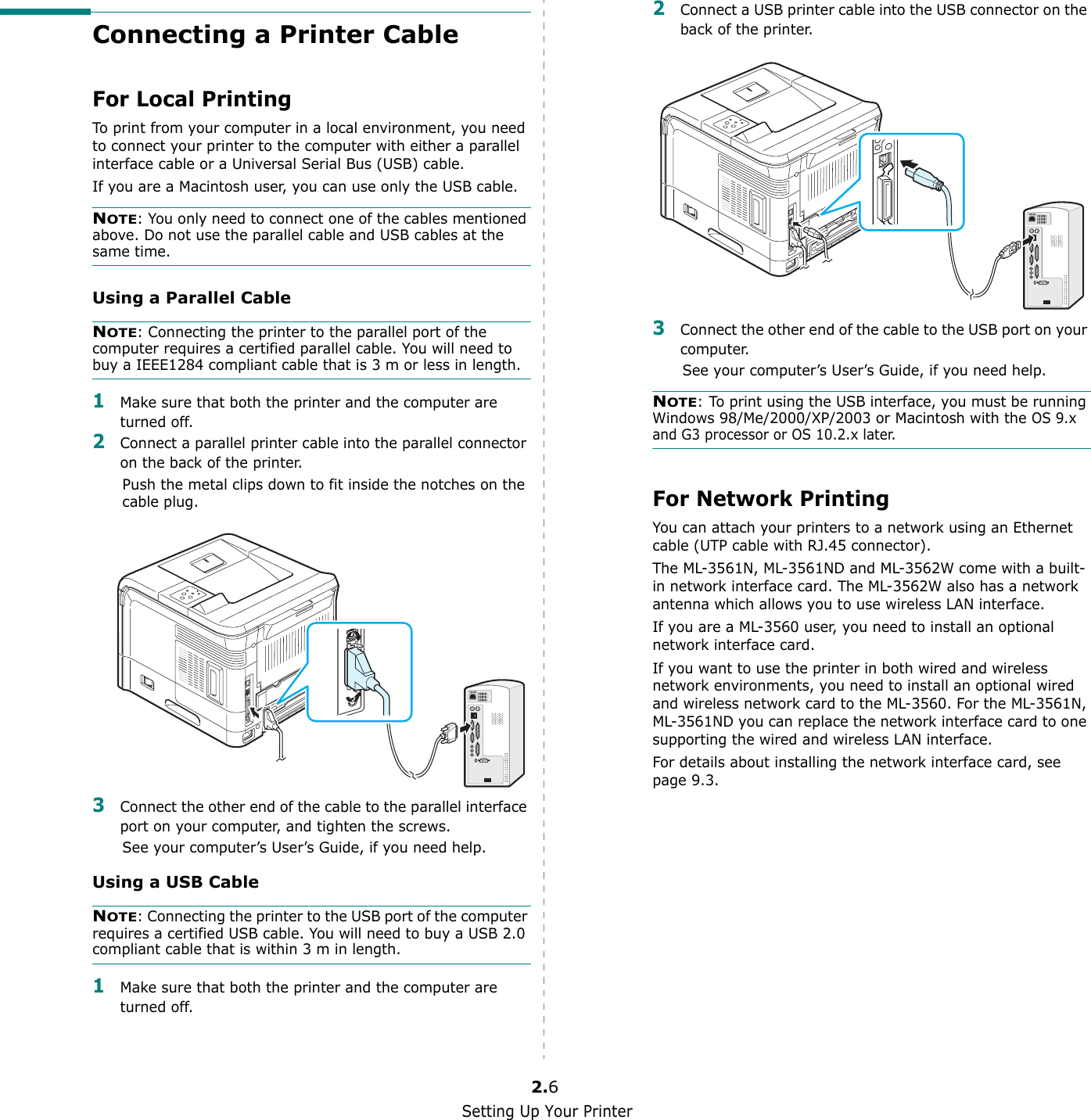 Setting Up Your Printer2.6Connecting a Printer CableFor Local PrintingTo print from your computer in a local environment, you need to connect your printer to the computer with either a parallel interface cable or a Universal Serial Bus (USB) cable. If you are a Macintosh user, you can use only the USB cable.NOTE: You only need to connect one of the cables mentioned above. Do not use the parallel cable and USB cables at the same time.Using a Parallel CableNOTE: Connecting the printer to the parallel port of the computer requires a certified parallel cable. You will need to buy a IEEE1284 compliant cable that is 3 m or less in length.1Make sure that both the printer and the computer are turned off.2Connect a parallel printer cable into the parallel connector on the back of the printer. Push the metal clips down to fit inside the notches on the cable plug.3Connect the other end of the cable to the parallel interface port on your computer, and tighten the screws. See your computer’s User’s Guide, if you need help.Using a USB CableNOTE: Connecting the printer to the USB port of the computer requires a certified USB cable. You will need to buy a USB 2.0 compliant cable that is within 3 m in length. 1Make sure that both the printer and the computer are turned off.2Connect a USB printer cable into the USB connector on the back of the printer. 3Connect the other end of the cable to the USB port on your computer. See your computer’s User’s Guide, if you need help.NOTE: To print using the USB interface, you must be running Windows 98/Me/2000/XP/2003 or Macintosh with the OS 9.x and G3 processor or OS 10.2.x later. For Network PrintingYou can attach your printers to a network using an Ethernet cable (UTP cable with RJ.45 connector). The ML-3561N, ML-3561ND and ML-3562W come with a built-in network interface card. The ML-3562W also has a network antenna which allows you to use wireless LAN interface.If you are a ML-3560 user, you need to install an optional network interface card.If you want to use the printer in both wired and wireless network environments, you need to install an optional wired and wireless network card to the ML-3560. For the ML-3561N, ML-3561ND you can replace the network interface card to one supporting the wired and wireless LAN interface.For details about installing the network interface card, see page 9.3.