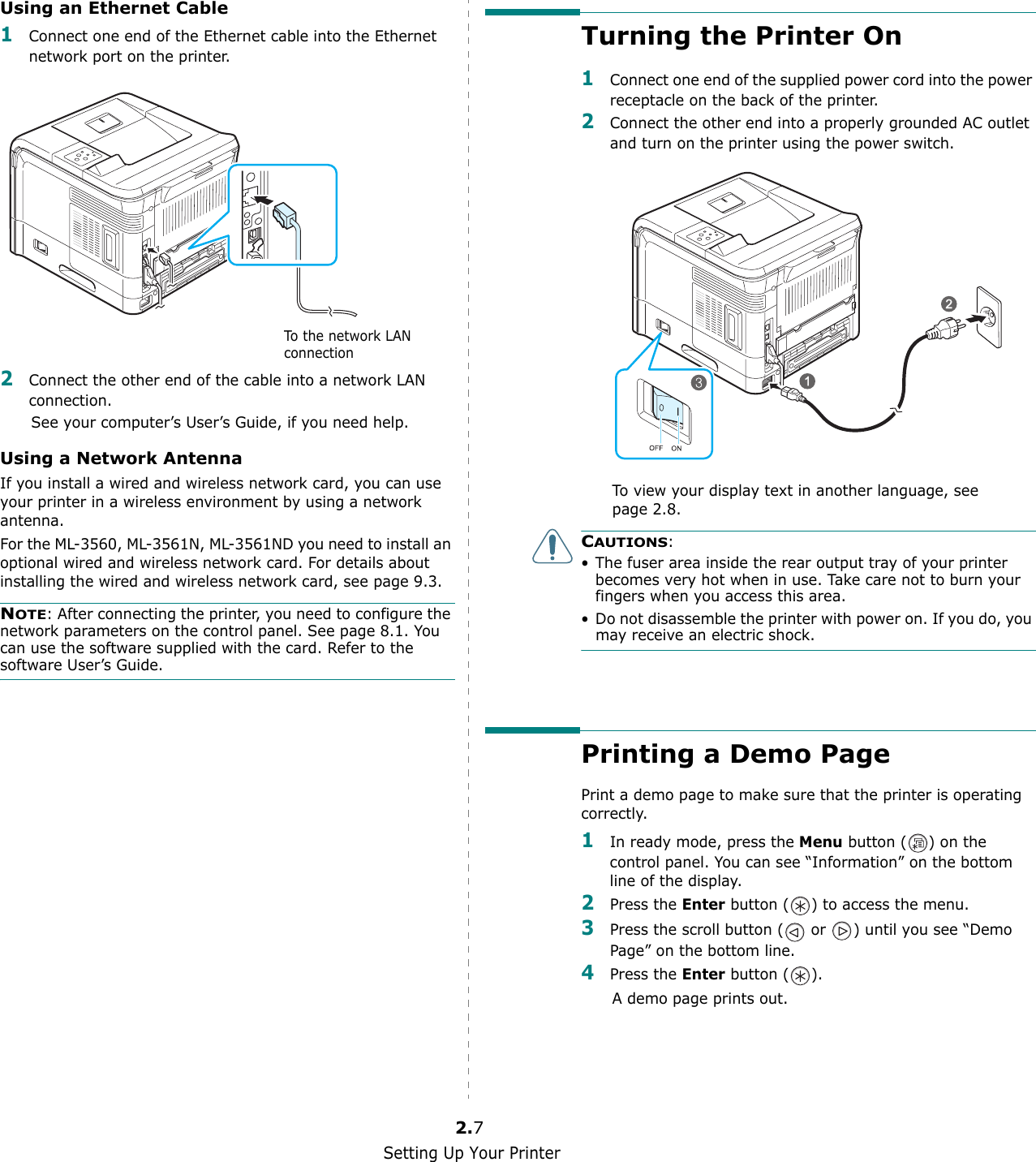 Setting Up Your Printer2.7Using an Ethernet Cable1Connect one end of the Ethernet cable into the Ethernet network port on the printer.2Connect the other end of the cable into a network LAN connection.See your computer’s User’s Guide, if you need help.Using a Network AntennaIf you install a wired and wireless network card, you can use your printer in a wireless environment by using a network antenna.For the ML-3560, ML-3561N, ML-3561ND you need to install an optional wired and wireless network card. For details about installing the wired and wireless network card, see page 9.3.NOTE: After connecting the printer, you need to configure the network parameters on the control panel. See page 8.1. You can use the software supplied with the card. Refer to the software User’s Guide. To the network LAN connectionTurning the Printer On1Connect one end of the supplied power cord into the power receptacle on the back of the printer. 2Connect the other end into a properly grounded AC outlet and turn on the printer using the power switch.To view your display text in another language, see page 2.8.CAUTIONS:• The fuser area inside the rear output tray of your printer becomes very hot when in use. Take care not to burn your fingers when you access this area.• Do not disassemble the printer with power on. If you do, you may receive an electric shock.Printing a Demo PagePrint a demo page to make sure that the printer is operating correctly.1In ready mode, press the Menu button ( ) on the control panel. You can see “Information” on the bottom line of the display.2Press the Enter button ( ) to access the menu.3Press the scroll button (  or  ) until you see “Demo Page” on the bottom line.4Press the Enter button ( ).A demo page prints out.