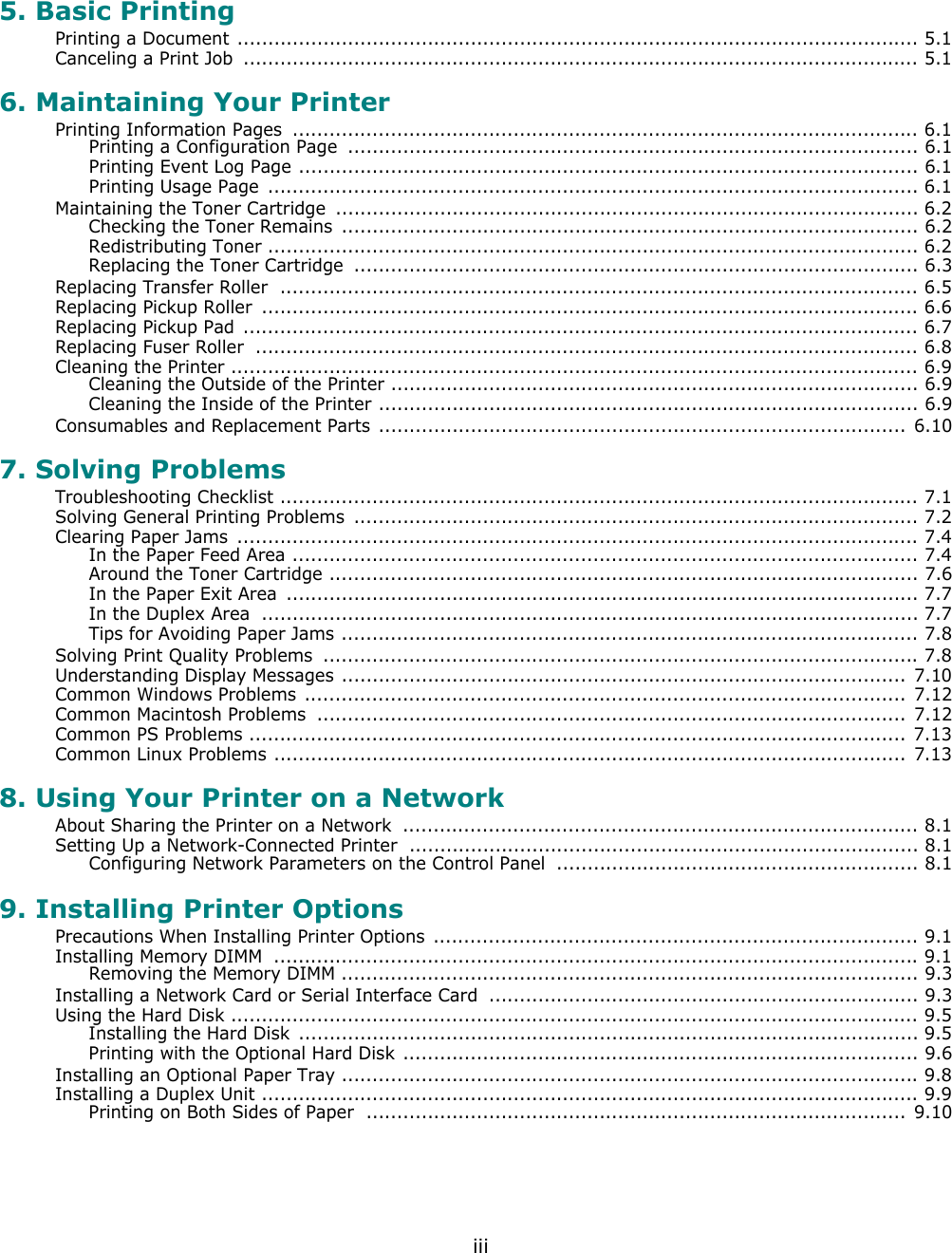 iii5. Basic PrintingPrinting a Document ............................................................................................................... 5.1Canceling a Print Job  .............................................................................................................. 5.16. Maintaining Your PrinterPrinting Information Pages  ...................................................................................................... 6.1Printing a Configuration Page  ............................................................................................. 6.1Printing Event Log Page ..................................................................................................... 6.1Printing Usage Page  .......................................................................................................... 6.1Maintaining the Toner Cartridge  ............................................................................................... 6.2Checking the Toner Remains  .............................................................................................. 6.2Redistributing Toner .......................................................................................................... 6.2Replacing the Toner Cartridge  ............................................................................................ 6.3Replacing Transfer Roller  ........................................................................................................ 6.5Replacing Pickup Roller  ........................................................................................................... 6.6Replacing Pickup Pad .............................................................................................................. 6.7Replacing Fuser Roller  ............................................................................................................ 6.8Cleaning the Printer ................................................................................................................ 6.9Cleaning the Outside of the Printer ...................................................................................... 6.9Cleaning the Inside of the Printer ........................................................................................ 6.9Consumables and Replacement Parts  ...................................................................................... 6.107. Solving ProblemsTroubleshooting Checklist ........................................................................................................ 7.1Solving General Printing Problems  ............................................................................................ 7.2Clearing Paper Jams  ............................................................................................................... 7.4In the Paper Feed Area ...................................................................................................... 7.4Around the Toner Cartridge ................................................................................................ 7.6In the Paper Exit Area  ....................................................................................................... 7.7In the Duplex Area  ........................................................................................................... 7.7Tips for Avoiding Paper Jams .............................................................................................. 7.8Solving Print Quality Problems  ................................................................................................. 7.8Understanding Display Messages ............................................................................................ 7.10Common Windows Problems .................................................................................................. 7.12Common Macintosh Problems  ................................................................................................ 7.12Common PS Problems ...........................................................................................................  7.13Common Linux Problems ....................................................................................................... 7.138. Using Your Printer on a NetworkAbout Sharing the Printer on a Network  .................................................................................... 8.1Setting Up a Network-Connected Printer  ................................................................................... 8.1Configuring Network Parameters on the Control Panel  ........................................................... 8.19. Installing Printer OptionsPrecautions When Installing Printer Options  ............................................................................... 9.1Installing Memory DIMM  ......................................................................................................... 9.1Removing the Memory DIMM .............................................................................................. 9.3Installing a Network Card or Serial Interface Card  ...................................................................... 9.3Using the Hard Disk ................................................................................................................ 9.5Installing the Hard Disk  ..................................................................................................... 9.5Printing with the Optional Hard Disk .................................................................................... 9.6Installing an Optional Paper Tray .............................................................................................. 9.8Installing a Duplex Unit ........................................................................................................... 9.9Printing on Both Sides of Paper  ........................................................................................ 9.10