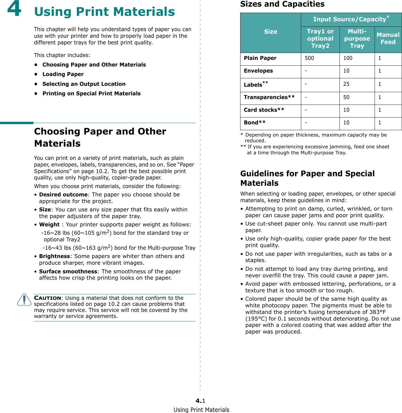 Using Print Materials4.14Using Print MaterialsThis chapter will help you understand types of paper you can use with your printer and how to properly load paper in the different paper trays for the best print quality. This chapter includes:• Choosing Paper and Other Materials•Loading Paper• Selecting an Output Location• Printing on Special Print MaterialsChoosing Paper and Other MaterialsYou can print on a variety of print materials, such as plain paper, envelopes, labels, transparencies, and so on. See “Paper Specifications” on page 10.2. To get the best possible print quality, use only high-quality, copier-grade paper.When you choose print materials, consider the following:•Desired outcome: The paper you choose should be appropriate for the project.•Size: You can use any size paper that fits easily within the paper adjusters of the paper tray.•Weight : Your printer supports paper weight as follows:    -16~28 lbs (60~105 g/m2) bond for the standard tray or optional Tray2     -16~43 lbs (60~163 g/m2) bond for the Multi-purpose Tray•Brightness: Some papers are whiter than others and produce sharper, more vibrant images. •Surface smoothness: The smoothness of the paper affects how crisp the printing looks on the paper.CAUTION: Using a material that does not conform to the specifications listed on page 10.2 can cause problems that may require service. This service will not be covered by the warranty or service agreements.Sizes and CapacitiesGuidelines for Paper and Special MaterialsWhen selecting or loading paper, envelopes, or other special materials, keep these guidelines in mind:• Attempting to print on damp, curled, wrinkled, or torn paper can cause paper jams and poor print quality.• Use cut-sheet paper only. You cannot use multi-part paper.• Use only high-quality, copier grade paper for the best print quality. • Do not use paper with irregularities, such as tabs or a staples.• Do not attempt to load any tray during printing, and never overfill the tray. This could cause a paper jam.• Avoid paper with embossed lettering, perforations, or a texture that is too smooth or too rough.• Colored paper should be of the same high quality as white photocopy paper. The pigments must be able to withstand the printer’s fusing temperature of 383°F (195°C) for 0.1 seconds without deteriorating. Do not use paper with a colored coating that was added after the paper was produced.SizeInput Source/Capacity** Depending on paper thickness, maximum capacity may be reduced. Tray1 or optional Tray2Multi-purpose TrayManual FeedPlain Paper 500 100 1Envelopes-101Labels**** If you are experiencing excessive jamming, feed one sheet at a time through the Multi-purpose Tray.-251Transparencies**-501Card stocks**-101Bond**-101