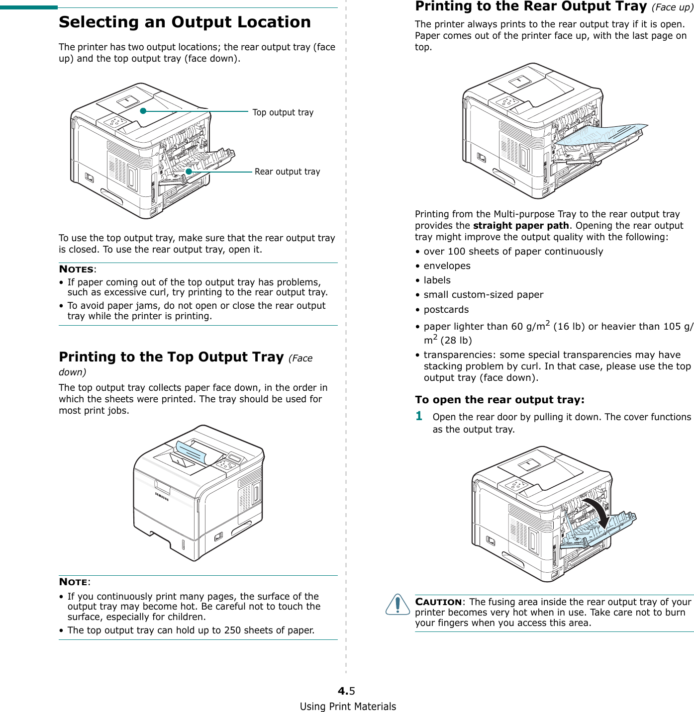 Using Print Materials4.5Selecting an Output LocationThe printer has two output locations; the rear output tray (face up) and the top output tray (face down). To use the top output tray, make sure that the rear output tray is closed. To use the rear output tray, open it.NOTES:• If paper coming out of the top output tray has problems, such as excessive curl, try printing to the rear output tray.• To avoid paper jams, do not open or close the rear output tray while the printer is printing.Printing to the Top Output Tray (Face down)The top output tray collects paper face down, in the order in which the sheets were printed. The tray should be used for most print jobs.NOTE: • If you continuously print many pages, the surface of the output tray may become hot. Be careful not to touch the surface, especially for children.• The top output tray can hold up to 250 sheets of paper. Top output trayRear output trayPrinting to the Rear Output Tray (Face up)The printer always prints to the rear output tray if it is open. Paper comes out of the printer face up, with the last page on top.Printing from the Multi-purpose Tray to the rear output tray provides the straight paper path. Opening the rear output tray might improve the output quality with the following:• over 100 sheets of paper continuously•envelopes•labels• small custom-sized paper•postcards• paper lighter than 60 g/m2 (16 lb) or heavier than 105 g/m2 (28 lb)• transparencies: some special transparencies may have stacking problem by curl. In that case, please use the top output tray (face down).To open the rear output tray:1Open the rear door by pulling it down. The cover functions as the output tray.CAUTION: The fusing area inside the rear output tray of your printer becomes very hot when in use. Take care not to burn your fingers when you access this area.