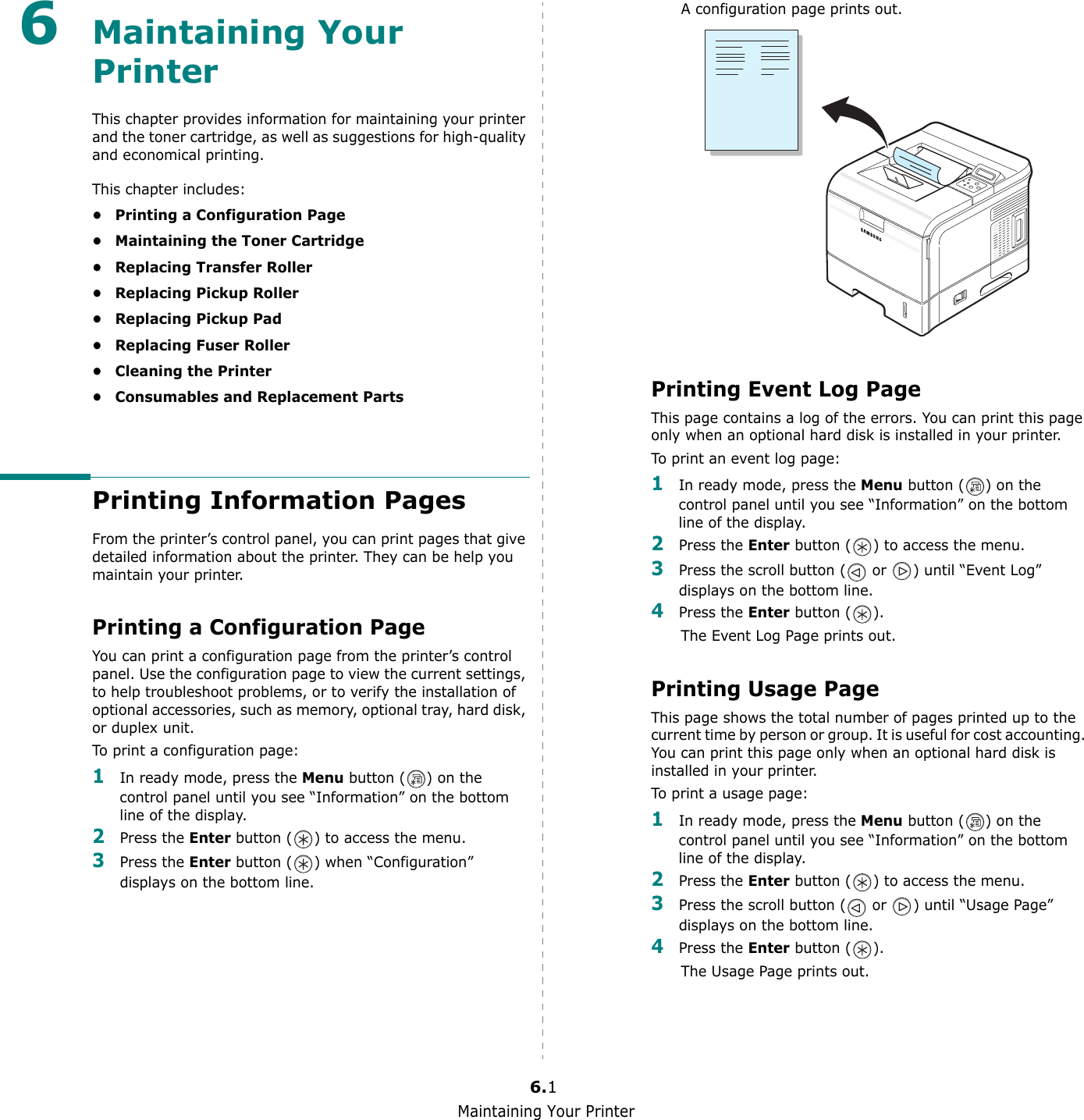 Maintaining Your Printer6.16Maintaining Your PrinterThis chapter provides information for maintaining your printer and the toner cartridge, as well as suggestions for high-quality and economical printing.This chapter includes:• Printing a Configuration Page• Maintaining the Toner Cartridge• Replacing Transfer Roller• Replacing Pickup Roller• Replacing Pickup Pad• Replacing Fuser Roller• Cleaning the Printer• Consumables and Replacement PartsPrinting Information PagesFrom the printer’s control panel, you can print pages that give detailed information about the printer. They can be help you maintain your printer.Printing a Configuration PageYou can print a configuration page from the printer’s control panel. Use the configuration page to view the current settings, to help troubleshoot problems, or to verify the installation of optional accessories, such as memory, optional tray, hard disk, or duplex unit. To print a configuration page:1In ready mode, press the Menu button ( ) on the control panel until you see “Information” on the bottom line of the display.2Press the Enter button ( ) to access the menu.3Press the Enter button ( ) when “Configuration” displays on the bottom line.A configuration page prints out. Printing Event Log PageThis page contains a log of the errors. You can print this page only when an optional hard disk is installed in your printer. To print an event log page:1In ready mode, press the Menu button ( ) on the control panel until you see “Information” on the bottom line of the display.2Press the Enter button ( ) to access the menu.3Press the scroll button (  or  ) until “Event Log” displays on the bottom line.4Press the Enter button ( ).The Event Log Page prints out.Printing Usage PageThis page shows the total number of pages printed up to the current time by person or group. It is useful for cost accounting. You can print this page only when an optional hard disk is installed in your printer.To print a usage page:1In ready mode, press the Menu button ( ) on the control panel until you see “Information” on the bottom line of the display.2Press the Enter button ( ) to access the menu.3Press the scroll button (  or  ) until “Usage Page” displays on the bottom line.4Press the Enter button ( ).The Usage Page prints out.