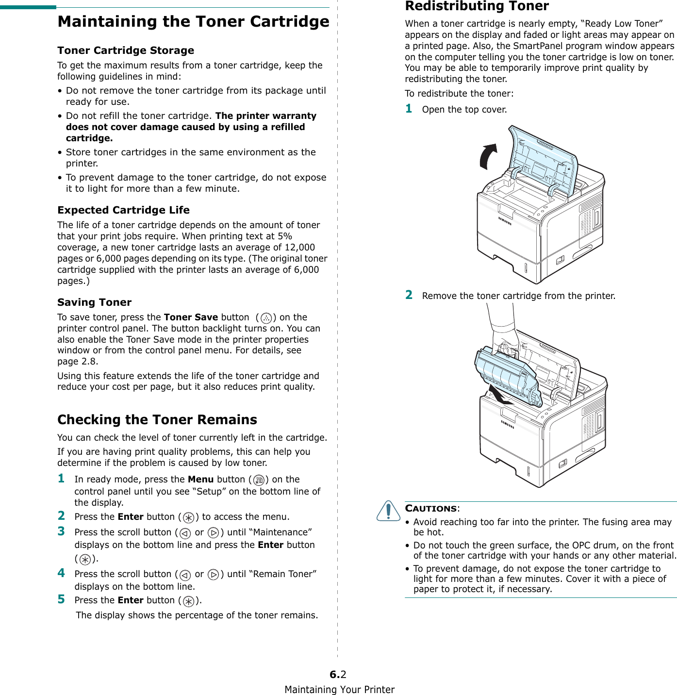 Maintaining Your Printer6.2Maintaining the Toner CartridgeToner Cartridge StorageTo get the maximum results from a toner cartridge, keep the following guidelines in mind:• Do not remove the toner cartridge from its package until ready for use. • Do not refill the toner cartridge. The printer warranty does not cover damage caused by using a refilled cartridge.• Store toner cartridges in the same environment as the printer.• To prevent damage to the toner cartridge, do not expose it to light for more than a few minute.Expected Cartridge LifeThe life of a toner cartridge depends on the amount of toner that your print jobs require. When printing text at 5% coverage, a new toner cartridge lasts an average of 12,000 pages or 6,000 pages depending on its type. (The original toner cartridge supplied with the printer lasts an average of 6,000 pages.)Saving TonerTo save toner, press the Toner Save button  ( ) on the printer control panel. The button backlight turns on. You can also enable the Toner Save mode in the printer properties window or from the control panel menu. For details, see page 2.8. Using this feature extends the life of the toner cartridge and reduce your cost per page, but it also reduces print quality. Checking the Toner RemainsYou can check the level of toner currently left in the cartridge.If you are having print quality problems, this can help you determine if the problem is caused by low toner.1In ready mode, press the Menu button ( ) on the control panel until you see “Setup” on the bottom line of the display.2Press the Enter button ( ) to access the menu.3Press the scroll button (  or  ) until “Maintenance” displays on the bottom line and press the Enter button ().4Press the scroll button (  or  ) until “Remain Toner” displays on the bottom line.5Press the Enter button ( ).The display shows the percentage of the toner remains.Redistributing TonerWhen a toner cartridge is nearly empty, “Ready Low Toner” appears on the display and faded or light areas may appear on a printed page. Also, the SmartPanel program window appears on the computer telling you the toner cartridge is low on toner. You may be able to temporarily improve print quality by redistributing the toner.To redistribute the toner:1Open the top cover.2Remove the toner cartridge from the printer.CAUTIONS: • Avoid reaching too far into the printer. The fusing area may be hot.• Do not touch the green surface, the OPC drum, on the front of the toner cartridge with your hands or any other material.• To prevent damage, do not expose the toner cartridge to light for more than a few minutes. Cover it with a piece of paper to protect it, if necessary.