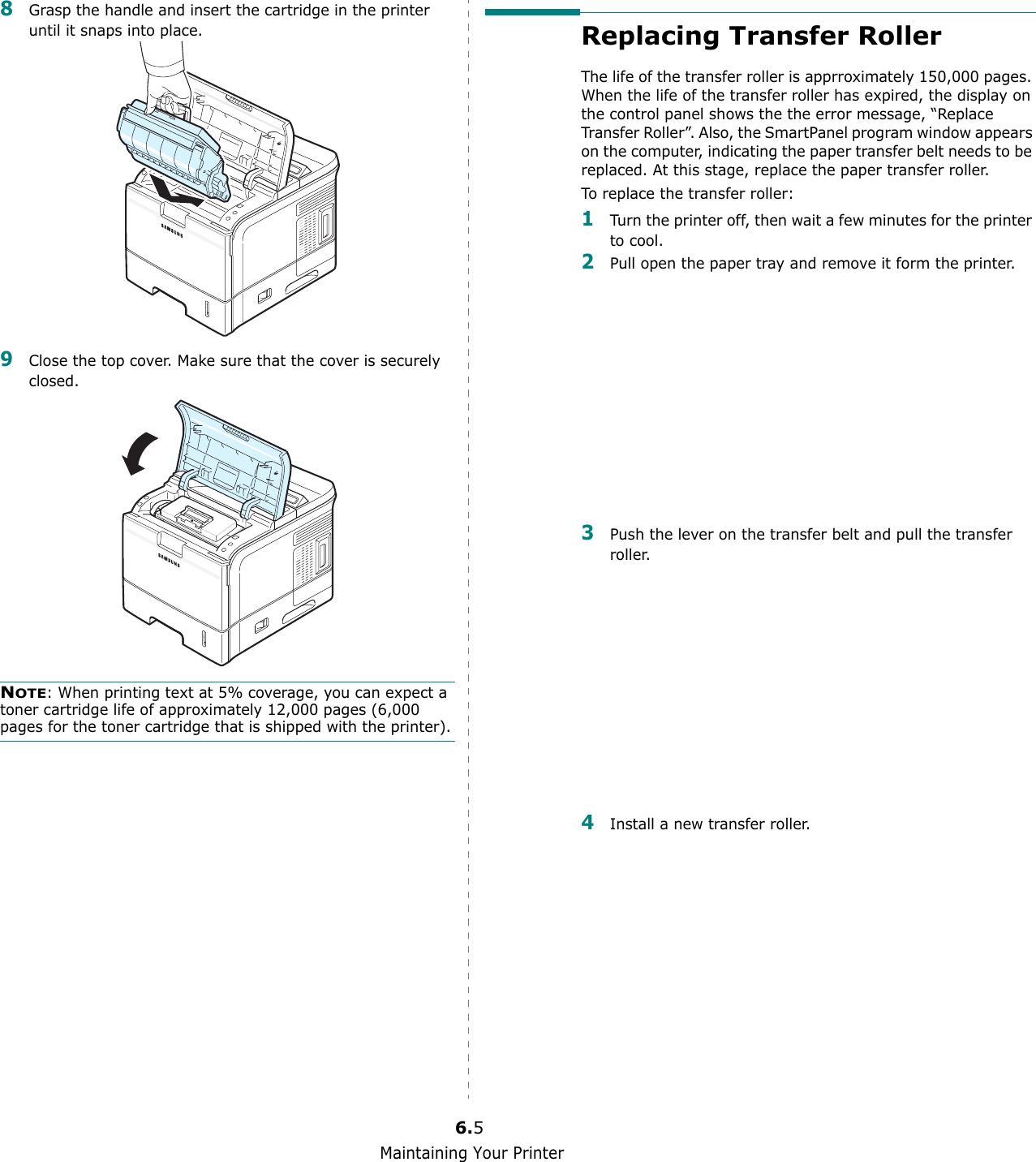 Maintaining Your Printer6.58Grasp the handle and insert the cartridge in the printer until it snaps into place.9Close the top cover. Make sure that the cover is securely closed.NOTE: When printing text at 5% coverage, you can expect a toner cartridge life of approximately 12,000 pages (6,000 pages for the toner cartridge that is shipped with the printer).Replacing Transfer RollerThe life of the transfer roller is apprroximately 150,000 pages. When the life of the transfer roller has expired, the display on the control panel shows the the error message, “Replace Transfer Roller”. Also, the SmartPanel program window appears on the computer, indicating the paper transfer belt needs to be replaced. At this stage, replace the paper transfer roller.To replace the transfer roller:1Turn the printer off, then wait a few minutes for the printer to cool.2Pull open the paper tray and remove it form the printer.3Push the lever on the transfer belt and pull the transfer roller. 4Install a new transfer roller.