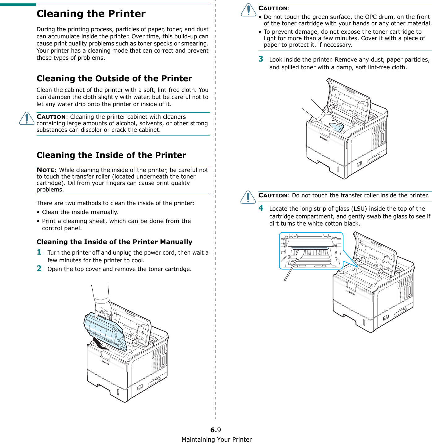 Maintaining Your Printer6.9Cleaning the PrinterDuring the printing process, particles of paper, toner, and dust can accumulate inside the printer. Over time, this build-up can cause print quality problems such as toner specks or smearing. Your printer has a cleaning mode that can correct and prevent these types of problems.Cleaning the Outside of the PrinterClean the cabinet of the printer with a soft, lint-free cloth. You can dampen the cloth slightly with water, but be careful not to let any water drip onto the printer or inside of it.CAUTION: Cleaning the printer cabinet with cleaners containing large amounts of alcohol, solvents, or other strong substances can discolor or crack the cabinet.Cleaning the Inside of the PrinterNOTE: While cleaning the inside of the printer, be careful not to touch the transfer roller (located underneath the toner cartridge). Oil from your fingers can cause print quality problems.There are two methods to clean the inside of the printer:• Clean the inside manually.• Print a cleaning sheet, which can be done from the control panel.Cleaning the Inside of the Printer Manually1Turn the printer off and unplug the power cord, then wait a few minutes for the printer to cool.2Open the top cover and remove the toner cartridge.CAUTION: • Do not touch the green surface, the OPC drum, on the front of the toner cartridge with your hands or any other material.• To prevent damage, do not expose the toner cartridge to light for more than a few minutes. Cover it with a piece of paper to protect it, if necessary.3Look inside the printer. Remove any dust, paper particles, and spilled toner with a damp, soft lint-free cloth.CAUTION: Do not touch the transfer roller inside the printer. 4Locate the long strip of glass (LSU) inside the top of the cartridge compartment, and gently swab the glass to see if dirt turns the white cotton black.