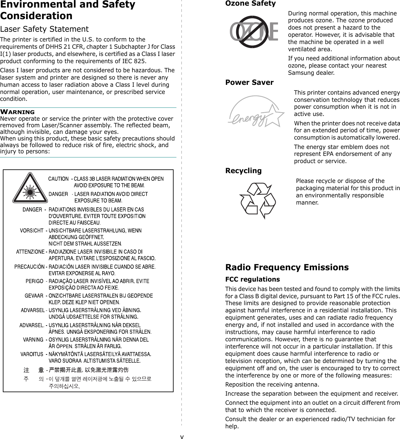 vEnvironmental and Safety ConsiderationLaser Safety StatementThe printer is certified in the U.S. to conform to the requirements of DHHS 21 CFR, chapter 1 Subchapter J for Class I(1) laser products, and elsewhere, is certified as a Class I laser product conforming to the requirements of IEC 825.Class I laser products are not considered to be hazardous. The laser system and printer are designed so there is never any human access to laser radiation above a Class I level during normal operation, user maintenance, or prescribed service condition.WARNING Never operate or service the printer with the protective cover removed from Laser/Scanner assembly. The reflected beam, although invisible, can damage your eyes.When using this product, these basic safety precautions should always be followed to reduce risk of fire, electric shock, and injury to persons: Ozone SafetyDuring normal operation, this machine produces ozone. The ozone produced does not present a hazard to the operator. However, it is advisable that the machine be operated in a well ventilated area.If you need additional information about ozone, please contact your nearest Samsung dealer.Power SaverThis printer contains advanced energy conservation technology that reduces power consumption when it is not in active use.When the printer does not receive data for an extended period of time, power consumption is automatically lowered. The energy star emblem does not represent EPA endorsement of any product or service.RecyclingPlease recycle or dispose of the packaging material for this product in an environmentally responsible manner.Radio Frequency EmissionsFCC regulationsThis device has been tested and found to comply with the limits for a Class B digital device, pursuant to Part 15 of the FCC rules. These limits are designed to provide reasonable protection against harmful interference in a residential installation. This equipment generates, uses and can radiate radio frequency energy and, if not installed and used in accordance with the instructions, may cause harmful interference to radio communications. However, there is no guarantee that interference will not occur in a particular installation. If this equipment does cause harmful interference to radio or television reception, which can be determined by turning the equipment off and on, the user is encouraged to try to correct the interference by one or more of the following measures:Reposition the receiving antenna.Increase the separation between the equipment and receiver.Connect the equipment into an outlet on a circuit different from that to which the receiver is connected.Consult the dealer or an experienced radio/TV technician for help.OZONE