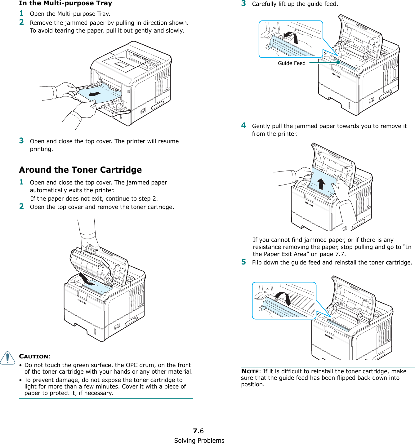 Solving Problems7.6In the Multi-purpose Tray1Open the Multi-purpose Tray.2Remove the jammed paper by pulling in direction shown. To avoid tearing the paper, pull it out gently and slowly.3Open and close the top cover. The printer will resume printing.Around the Toner Cartridge1Open and close the top cover. The jammed paper automatically exits the printer.If the paper does not exit, continue to step 2.2Open the top cover and remove the toner cartridge.CAUTION: • Do not touch the green surface, the OPC drum, on the front of the toner cartridge with your hands or any other material.• To prevent damage, do not expose the toner cartridge to light for more than a few minutes. Cover it with a piece of paper to protect it, if necessary.3Carefully lift up the guide feed.4Gently pull the jammed paper towards you to remove it from the printer.If you cannot find jammed paper, or if there is any resistance removing the paper, stop pulling and go to “In the Paper Exit Area” on page 7.7.5Flip down the guide feed and reinstall the toner cartridge.NOTE: If it is difficult to reinstall the toner cartridge, make sure that the guide feed has been flipped back down into position.Guide Feed