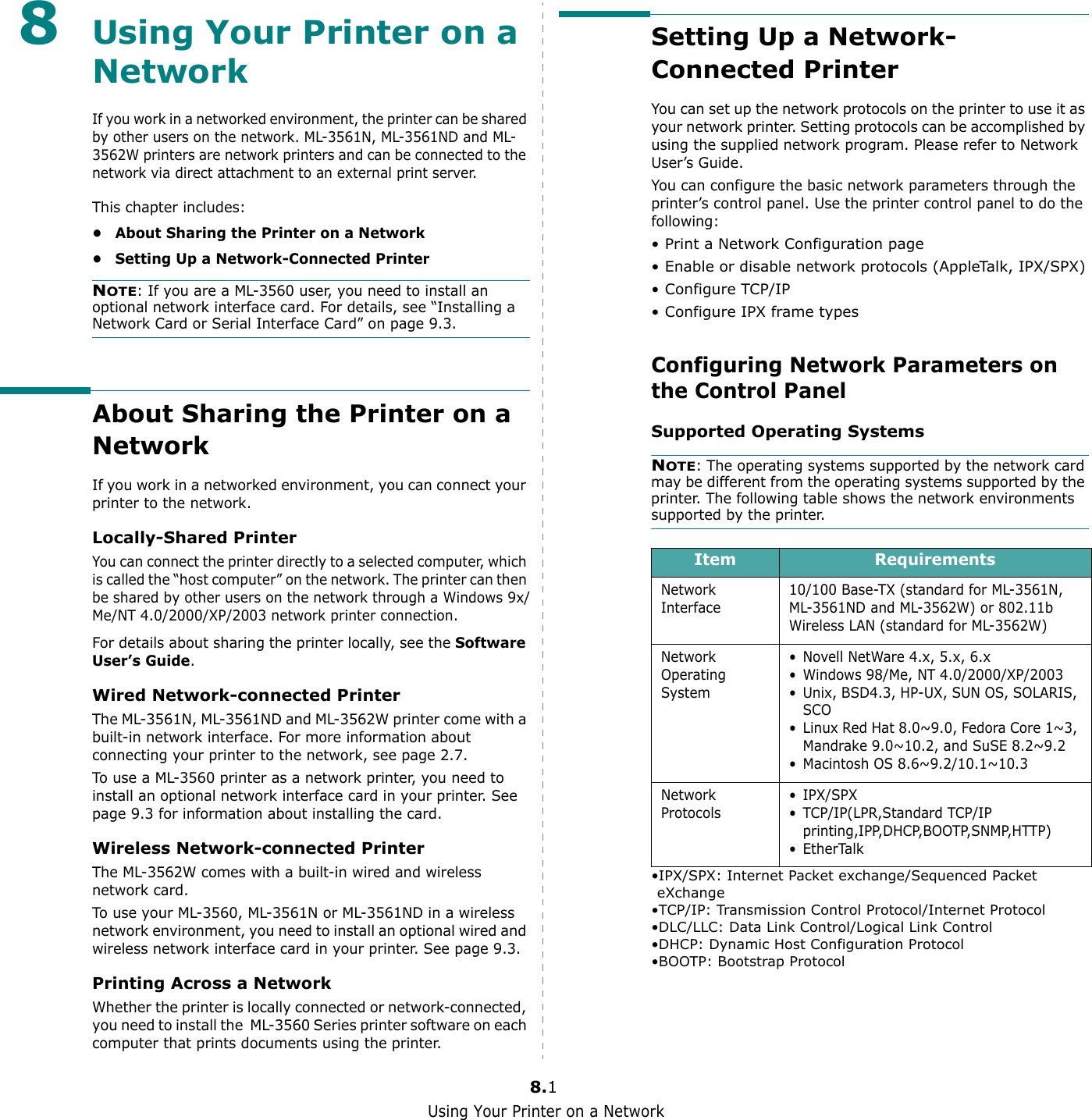 Using Your Printer on a Network8.18Using Your Printer on a NetworkIf you work in a networked environment, the printer can be shared by other users on the network. ML-3561N, ML-3561ND and ML-3562W printers are network printers and can be connected to the network via direct attachment to an external print server.This chapter includes:• About Sharing the Printer on a Network• Setting Up a Network-Connected PrinterNOTE: If you are a ML-3560 user, you need to install an optional network interface card. For details, see “Installing a Network Card or Serial Interface Card” on page 9.3.About Sharing the Printer on a NetworkIf you work in a networked environment, you can connect your printer to the network.Locally-Shared PrinterYou can connect the printer directly to a selected computer, which is called the “host computer” on the network. The printer can then be shared by other users on the network through a Windows 9x/Me/NT 4.0/2000/XP/2003 network printer connection.For details about sharing the printer locally, see the Software User’s Guide.Wired Network-connected PrinterThe ML-3561N, ML-3561ND and ML-3562W printer come with a built-in network interface. For more information about connecting your printer to the network, see page 2.7.To use a ML-3560 printer as a network printer, you need to install an optional network interface card in your printer. See page 9.3 for information about installing the card.Wireless Network-connected PrinterThe ML-3562W comes with a built-in wired and wireless network card.To use your ML-3560, ML-3561N or ML-3561ND in a wireless network environment, you need to install an optional wired and wireless network interface card in your printer. See page 9.3.Printing Across a NetworkWhether the printer is locally connected or network-connected, you need to install the  ML-3560 Series printer software on each computer that prints documents using the printer.Setting Up a Network-Connected PrinterYou can set up the network protocols on the printer to use it as your network printer. Setting protocols can be accomplished by using the supplied network program. Please refer to Network User’s Guide. You can configure the basic network parameters through the printer’s control panel. Use the printer control panel to do the following:• Print a Network Configuration page• Enable or disable network protocols (AppleTalk, IPX/SPX)• Configure TCP/IP• Configure IPX frame types Configuring Network Parameters on the Control PanelSupported Operating SystemsNOTE: The operating systems supported by the network card may be different from the operating systems supported by the printer. The following table shows the network environments supported by the printer. •IPX/SPX: Internet Packet exchange/Sequenced Packet eXchange•TCP/IP: Transmission Control Protocol/Internet Protocol•DLC/LLC: Data Link Control/Logical Link Control•DHCP: Dynamic Host Configuration Protocol•BOOTP: Bootstrap ProtocolItem RequirementsNetwork Interface10/100 Base-TX (standard for ML-3561N, ML-3561ND and ML-3562W) or 802.11b Wireless LAN (standard for ML-3562W)Network Operating System• Novell NetWare 4.x, 5.x, 6.x• Windows 98/Me, NT 4.0/2000/XP/2003• Unix, BSD4.3, HP-UX, SUN OS, SOLARIS, SCO• Linux Red Hat 8.0~9.0, Fedora Core 1~3, Mandrake 9.0~10.2, and SuSE 8.2~9.2• Macintosh OS 8.6~9.2/10.1~10.3Network Protocols• IPX/SPX•TCP/IP(LPR,Standard TCP/IP printing,IPP,DHCP,BOOTP,SNMP,HTTP) •EtherTalk