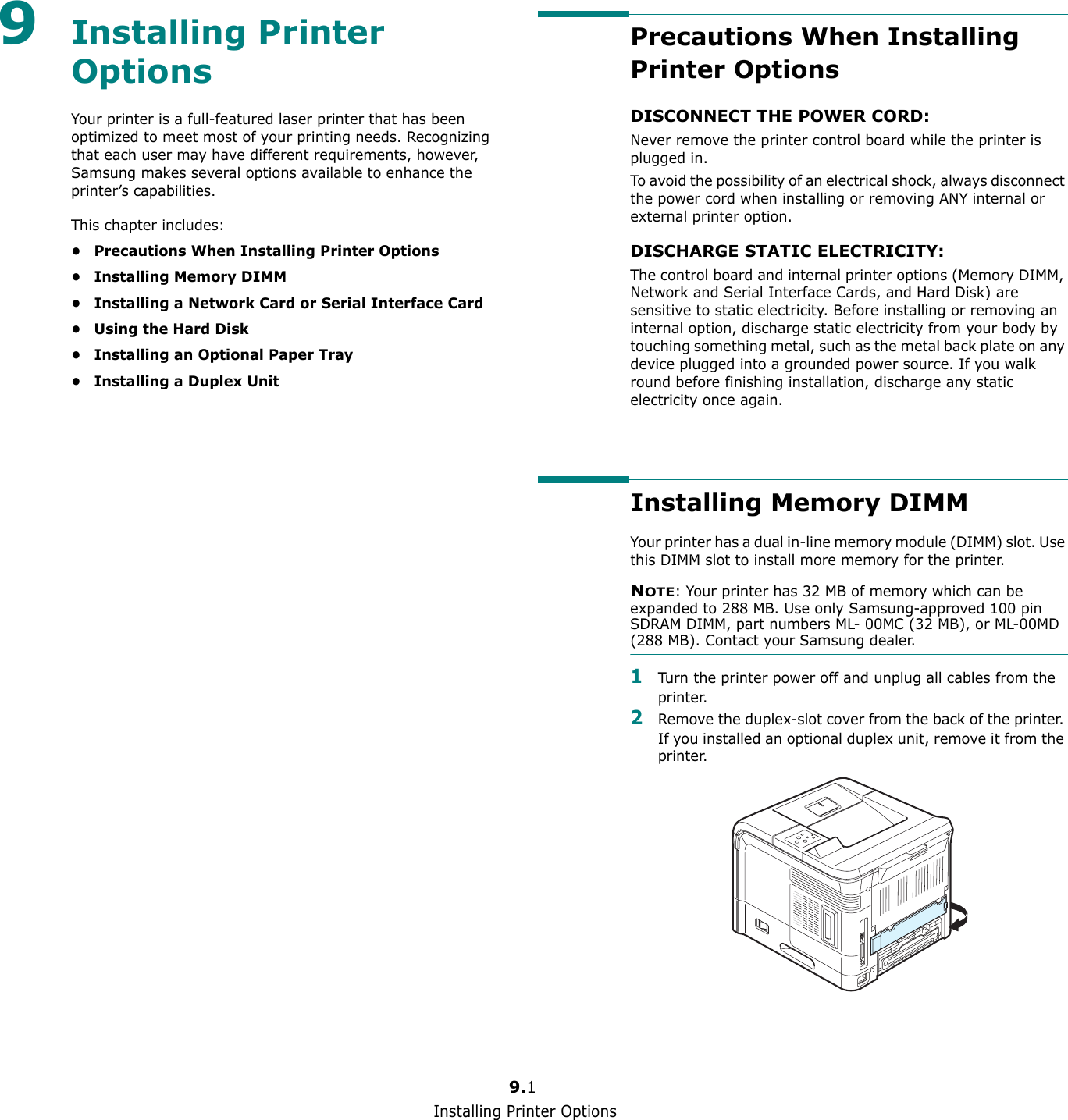 Installing Printer Options9.19Installing Printer OptionsYour printer is a full-featured laser printer that has been optimized to meet most of your printing needs. Recognizing that each user may have different requirements, however, Samsung makes several options available to enhance the printer’s capabilities.This chapter includes:• Precautions When Installing Printer Options• Installing Memory DIMM• Installing a Network Card or Serial Interface Card• Using the Hard Disk• Installing an Optional Paper Tray• Installing a Duplex UnitPrecautions When Installing Printer OptionsDISCONNECT THE POWER CORD: Never remove the printer control board while the printer is plugged in.To avoid the possibility of an electrical shock, always disconnect the power cord when installing or removing ANY internal or external printer option.DISCHARGE STATIC ELECTRICITY: The control board and internal printer options (Memory DIMM, Network and Serial Interface Cards, and Hard Disk) are sensitive to static electricity. Before installing or removing an internal option, discharge static electricity from your body by touching something metal, such as the metal back plate on any device plugged into a grounded power source. If you walk round before finishing installation, discharge any static electricity once again.Installing Memory DIMMYour printer has a dual in-line memory module (DIMM) slot. Use this DIMM slot to install more memory for the printer.NOTE: Your printer has 32 MB of memory which can be expanded to 288 MB. Use only Samsung-approved 100 pin SDRAM DIMM, part numbers ML- 00MC (32 MB), or ML-00MD (288 MB). Contact your Samsung dealer.1Turn the printer power off and unplug all cables from the printer.2Remove the duplex-slot cover from the back of the printer. If you installed an optional duplex unit, remove it from the printer.