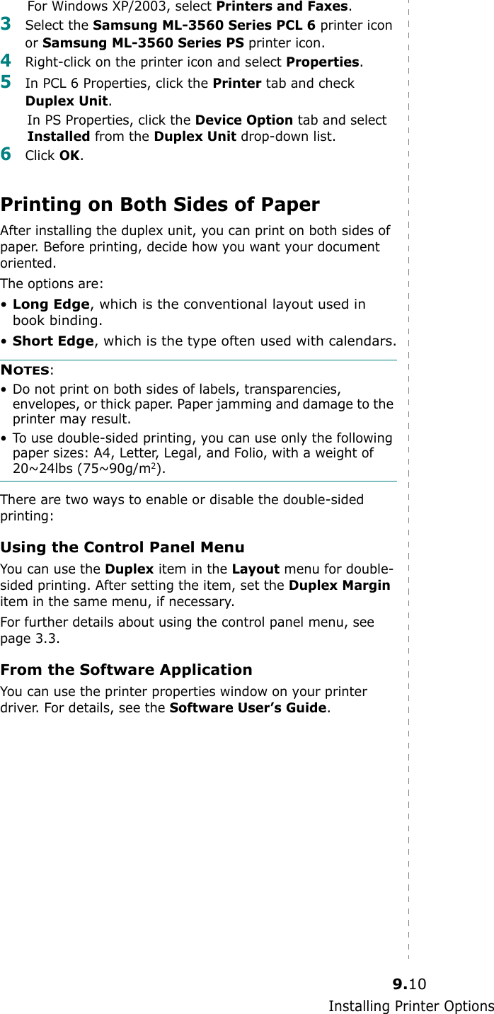 Installing Printer Options9.10For Windows XP/2003, select Printers and Faxes.3Select the Samsung ML-3560 Series PCL 6 printer icon or Samsung ML-3560 Series PS printer icon.4Right-click on the printer icon and select Properties.5In PCL 6 Properties, click the Printer tab and check Duplex Unit.In PS Properties, click the Device Option tab and select Installed from the Duplex Unit drop-down list.6Click OK.Printing on Both Sides of PaperAfter installing the duplex unit, you can print on both sides of paper. Before printing, decide how you want your document oriented.The options are:•Long Edge, which is the conventional layout used in book binding.•Short Edge, which is the type often used with calendars.NOTES:• Do not print on both sides of labels, transparencies, envelopes, or thick paper. Paper jamming and damage to the printer may result.• To use double-sided printing, you can use only the following paper sizes: A4, Letter, Legal, and Folio, with a weight of 20~24lbs (75~90g/m2).There are two ways to enable or disable the double-sided printing:Using the Control Panel MenuYou can use the Duplex item in the Layout menu for double-sided printing. After setting the item, set the Duplex Margin item in the same menu, if necessary. For further details about using the control panel menu, see page 3.3.From the Software ApplicationYou can use the printer properties window on your printer driver. For details, see the Software User’s Guide.