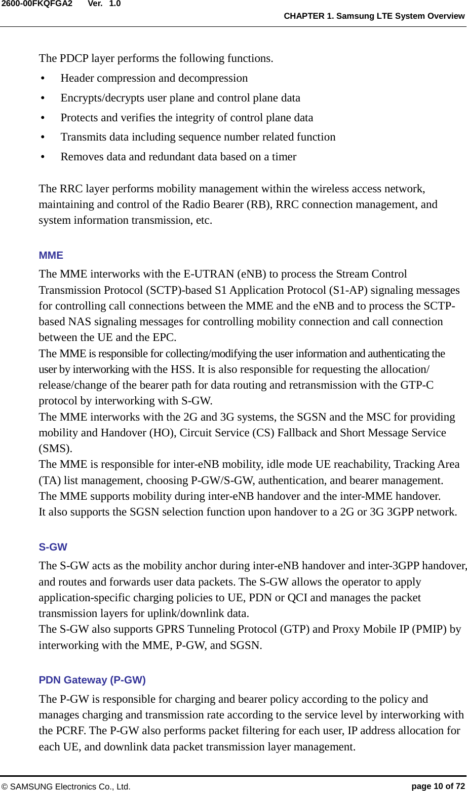  Ver.  CHAPTER 1. Samsung LTE System Overview 2600-00FKQFGA2 1.0 The PDCP layer performs the following functions.    Header compression and decompression  Encrypts/decrypts user plane and control plane data  Protects and verifies the integrity of control plane data  Transmits data including sequence number related function  Removes data and redundant data based on a timer  The RRC layer performs mobility management within the wireless access network, maintaining and control of the Radio Bearer (RB), RRC connection management, and system information transmission, etc.  MME The MME interworks with the E-UTRAN (eNB) to process the Stream Control Transmission Protocol (SCTP)-based S1 Application Protocol (S1-AP) signaling messages for controlling call connections between the MME and the eNB and to process the SCTP-based NAS signaling messages for controlling mobility connection and call connection between the UE and the EPC.   The MME is responsible for collecting/modifying the user information and authenticating the user by interworking with the HSS. It is also responsible for requesting the allocation/ release/change of the bearer path for data routing and retransmission with the GTP-C protocol by interworking with S-GW.   The MME interworks with the 2G and 3G systems, the SGSN and the MSC for providing mobility and Handover (HO), Circuit Service (CS) Fallback and Short Message Service (SMS).   The MME is responsible for inter-eNB mobility, idle mode UE reachability, Tracking Area (TA) list management, choosing P-GW/S-GW, authentication, and bearer management. The MME supports mobility during inter-eNB handover and the inter-MME handover.   It also supports the SGSN selection function upon handover to a 2G or 3G 3GPP network.  S-GW The S-GW acts as the mobility anchor during inter-eNB handover and inter-3GPP handover, and routes and forwards user data packets. The S-GW allows the operator to apply application-specific charging policies to UE, PDN or QCI and manages the packet transmission layers for uplink/downlink data.   The S-GW also supports GPRS Tunneling Protocol (GTP) and Proxy Mobile IP (PMIP) by interworking with the MME, P-GW, and SGSN.  PDN Gateway (P-GW) The P-GW is responsible for charging and bearer policy according to the policy and manages charging and transmission rate according to the service level by interworking with the PCRF. The P-GW also performs packet filtering for each user, IP address allocation for each UE, and downlink data packet transmission layer management. © SAMSUNG Electronics Co., Ltd. page 10 of 72 