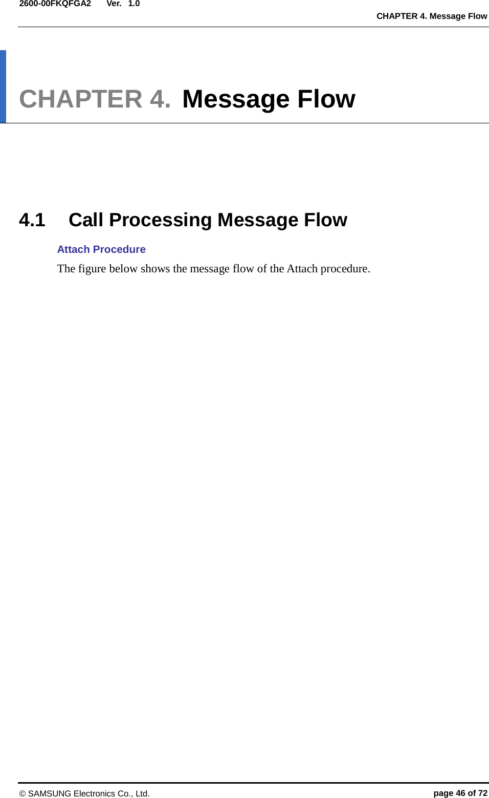  Ver.  CHAPTER 4. Message Flow 2600-00FKQFGA2 1.0 CHAPTER 4. Message Flow      4.1 Call Processing Message Flow   Attach Procedure The figure below shows the message flow of the Attach procedure.   © SAMSUNG Electronics Co., Ltd. page 46 of 72 