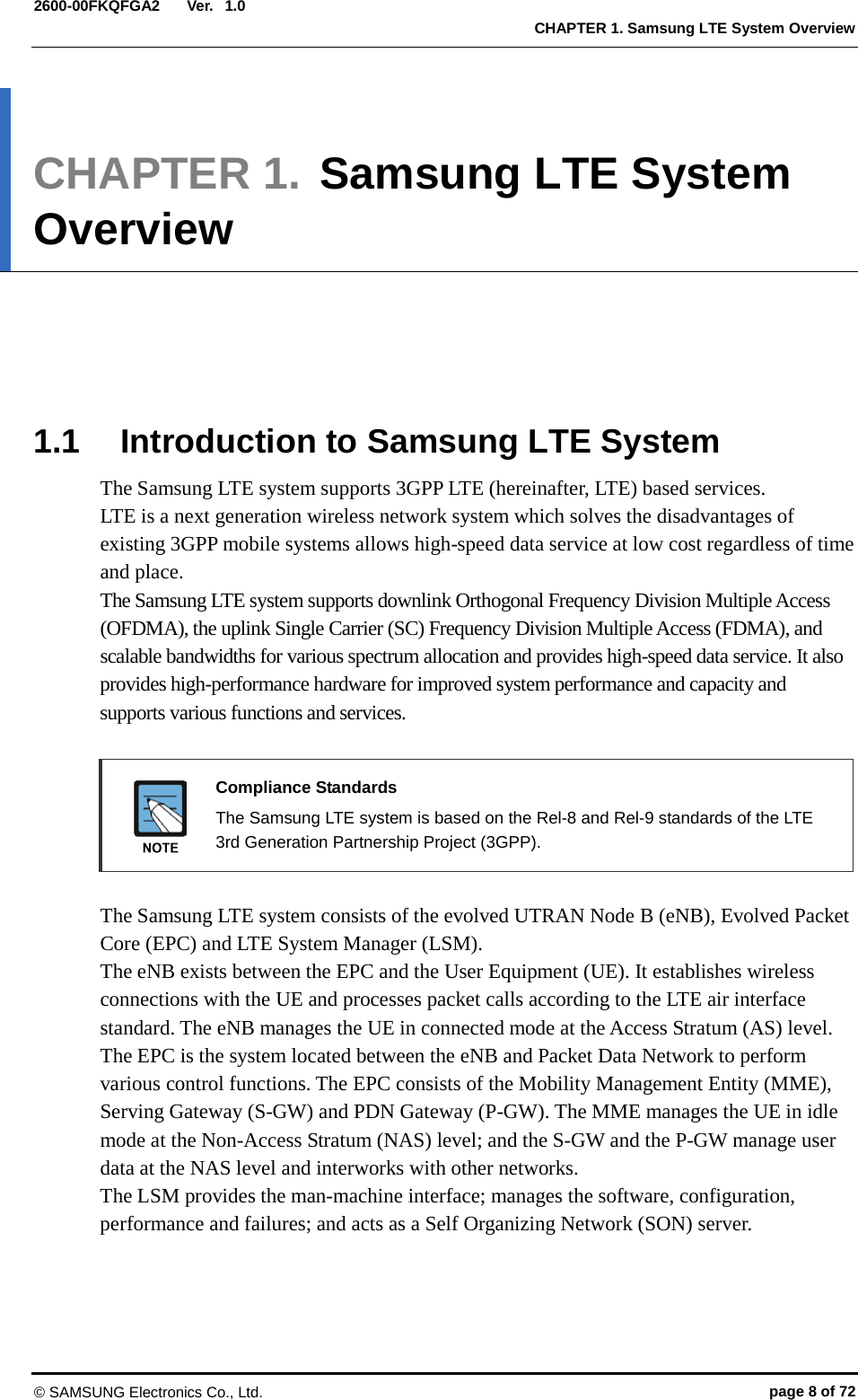  Ver.  CHAPTER 1. Samsung LTE System Overview 2600-00FKQFGA2 1.0 CHAPTER 1. Samsung LTE System Overview      1.1 Introduction to Samsung LTE System The Samsung LTE system supports 3GPP LTE (hereinafter, LTE) based services.   LTE is a next generation wireless network system which solves the disadvantages of existing 3GPP mobile systems allows high-speed data service at low cost regardless of time and place. The Samsung LTE system supports downlink Orthogonal Frequency Division Multiple Access (OFDMA), the uplink Single Carrier (SC) Frequency Division Multiple Access (FDMA), and scalable bandwidths for various spectrum allocation and provides high-speed data service. It also provides high-performance hardware for improved system performance and capacity and supports various functions and services.     Compliance Standards  The Samsung LTE system is based on the Rel-8 and Rel-9 standards of the LTE 3rd Generation Partnership Project (3GPP).  The Samsung LTE system consists of the evolved UTRAN Node B (eNB), Evolved Packet Core (EPC) and LTE System Manager (LSM).   The eNB exists between the EPC and the User Equipment (UE). It establishes wireless connections with the UE and processes packet calls according to the LTE air interface standard. The eNB manages the UE in connected mode at the Access Stratum (AS) level. The EPC is the system located between the eNB and Packet Data Network to perform various control functions. The EPC consists of the Mobility Management Entity (MME), Serving Gateway (S-GW) and PDN Gateway (P-GW). The MME manages the UE in idle mode at the Non-Access Stratum (NAS) level; and the S-GW and the P-GW manage user data at the NAS level and interworks with other networks. The LSM provides the man-machine interface; manages the software, configuration, performance and failures; and acts as a Self Organizing Network (SON) server.  © SAMSUNG Electronics Co., Ltd. page 8 of 72 