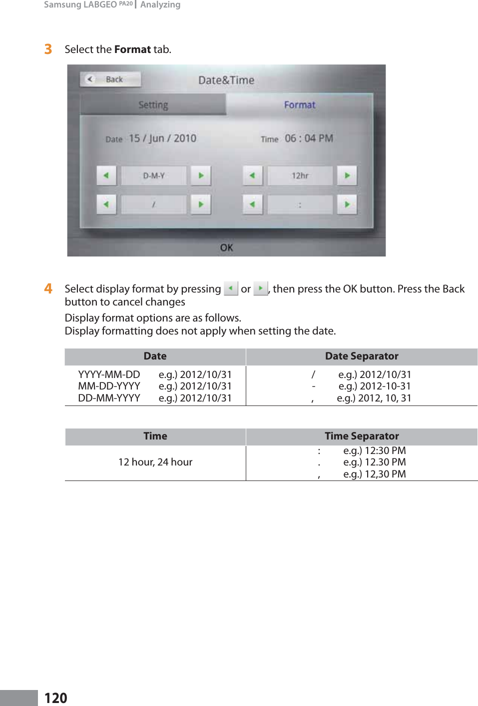 120Samsung LABGEO PA20   Analyzing3  Select the Format tab. 4  Select display format by pressing   or  , then press the OK button. Press the Back button to cancel changesDisplay format options are as follows. Display formatting does not apply when setting the date.Date Date SeparatorYYYY-MM-DD        e.g.) 2012/10/31MM-DD-YYYY        e.g.) 2012/10/31DD-MM-YYYY        e.g.) 2012/10/31/          e.g.) 2012/10/31-          e.g.) 2012-10-31,          e.g.) 2012, 10, 31Time Time Separator12 hour, 24 hour:          e.g.) 12:30 PM.          e.g.) 12.30 PM,          e.g.) 12,30 PM