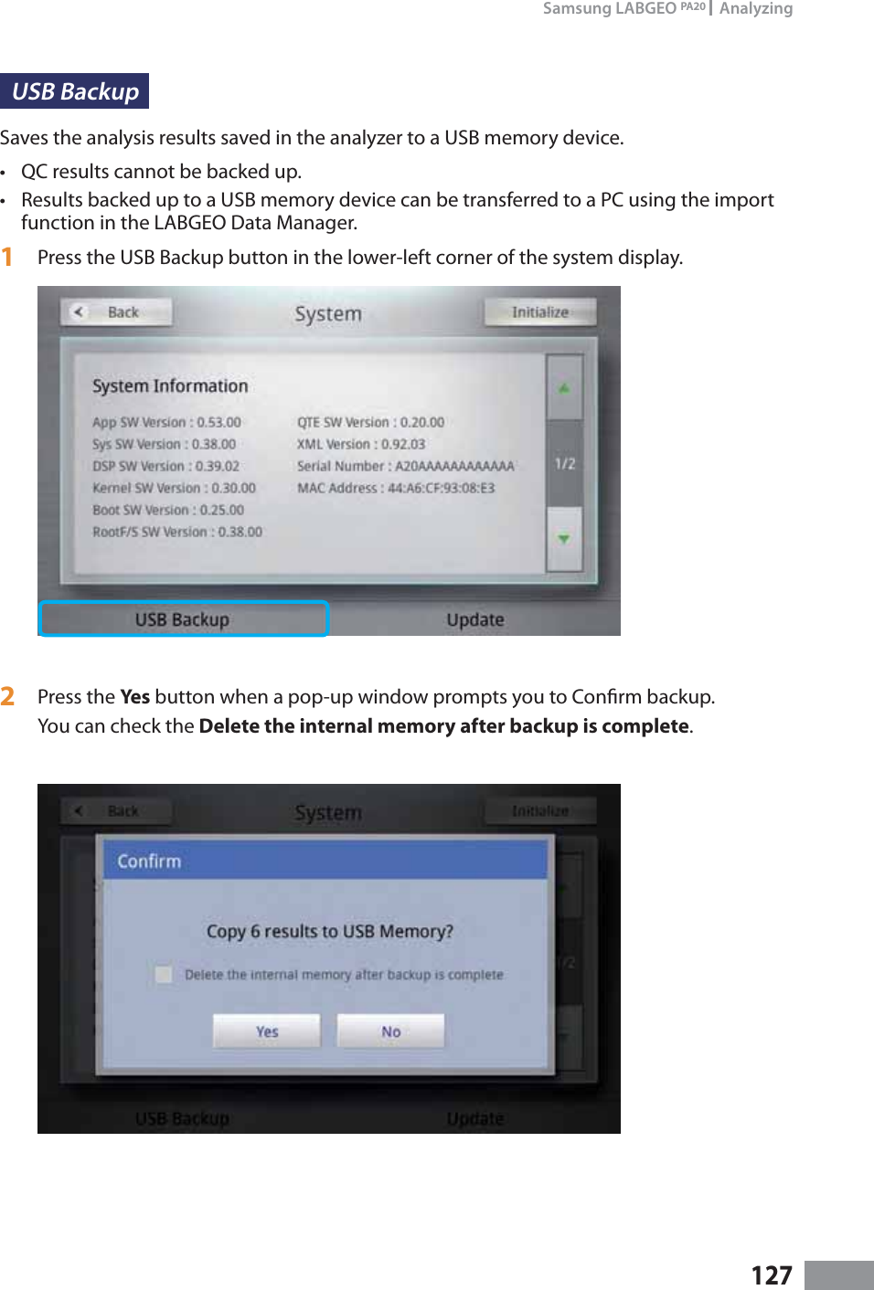 127Samsung LABGEO PA20   AnalyzingUSB Backup Saves the analysis results saved in the analyzer to a USB memory device.t QC results cannot be backed up.t Results backed up to a USB memory device can be transferred to a PC using the import function in the LABGEO Data Manager.1  Press the USB Backup button in the lower-left corner of the system display.2  Press the Yes button when a pop-up window prompts you to Conrm backup.You can check the Delete the internal memory after backup is complete.