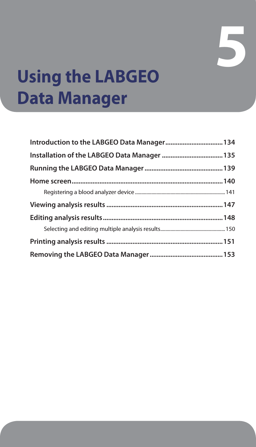 Using the LABGEO  Data Manager5Introduction to the LABGEO Data Manager .................................134Installation of the LABGEO Data Manager ...................................135Running the LABGEO Data Manager .............................................139Home screen .......................................................................................140Registering a blood analyzer device .......................................................................141Viewing analysis results ...................................................................147Editing analysis results .....................................................................148Selecting and editing multiple analysis results ...................................................150Printing analysis results ...................................................................151Removing the LABGEO Data Manager ..........................................153