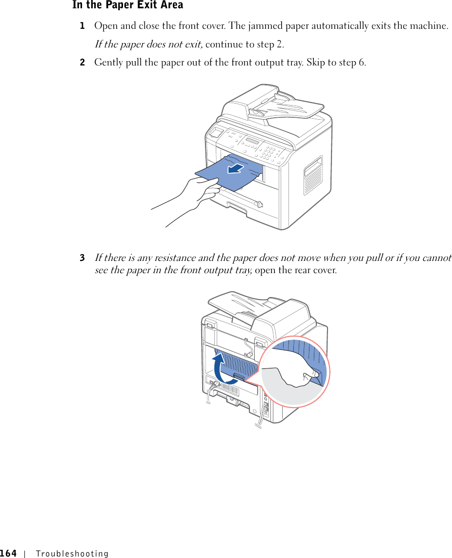 164 TroubleshootingIn the Paper Exit Area1Open and close the front cover. The jammed paper automatically exits the machine.If the paper does not exit, continue to step 2.2Gently pull the paper out of the front output tray. Skip to step 6. 3If there is any resistance and the paper does not move when you pull or if you cannot see the paper in the front output tray, open the rear cover.
