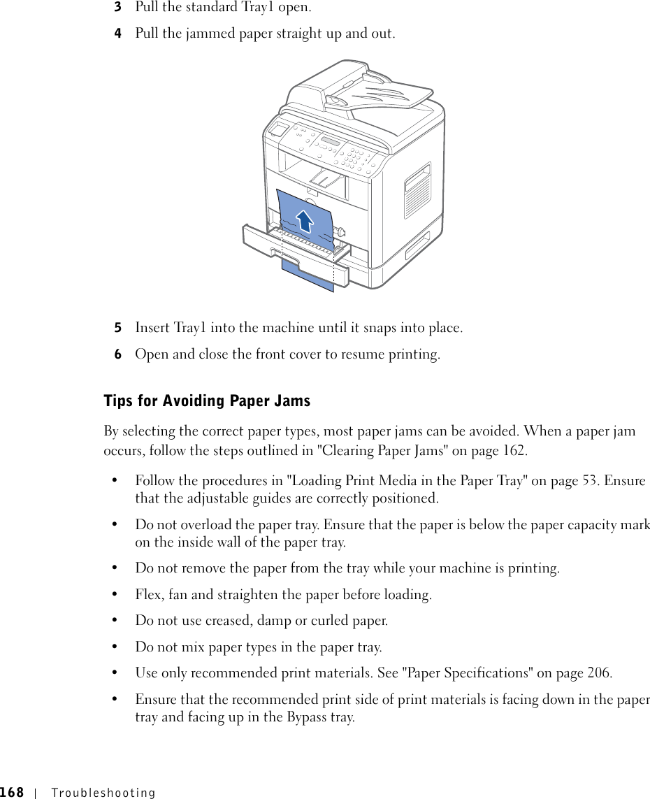 168 Troubleshooting3Pull the standard Tray1 open.4Pull the jammed paper straight up and out.5Insert Tray1 into the machine until it snaps into place.6Open and close the front cover to resume printing.Tips for Avoiding Paper JamsBy selecting the correct paper types, most paper jams can be avoided. When a paper jam occurs, follow the steps outlined in &quot;Clearing Paper Jams&quot; on page 162. • Follow the procedures in &quot;Loading Print Media in the Paper Tray&quot; on page 53. Ensure that the adjustable guides are correctly positioned.• Do not overload the paper tray. Ensure that the paper is below the paper capacity mark on the inside wall of the paper tray.• Do not remove the paper from the tray while your machine is printing.• Flex, fan and straighten the paper before loading. • Do not use creased, damp or curled paper.• Do not mix paper types in the paper tray.• Use only recommended print materials. See &quot;Paper Specifications&quot; on page 206.• Ensure that the recommended print side of print materials is facing down in the paper tray and facing up in the Bypass tray.
