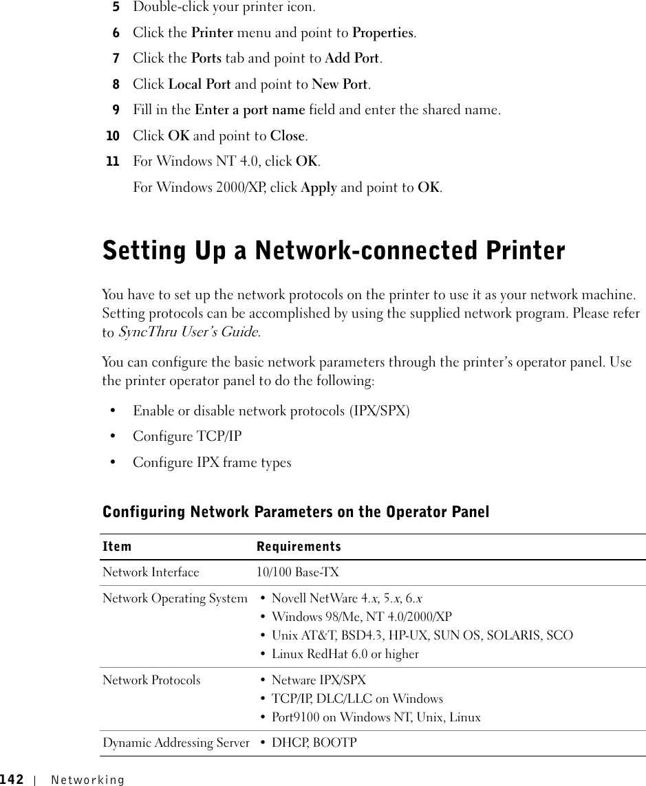 142 Networking5Double-click your printer icon. 6Click the Printer menu and point to Properties. 7Click the Ports tab and point to Add Port. 8Click Local Port and point to New Port. 9Fill in the Enter a port name field and enter the shared name. 10 Click OK and point to Close. 11 For Windows NT 4.0, click OK.For Windows 2000/XP, click Apply and point to OK.Setting Up a Network-connected PrinterYou have to set up the network protocols on the printer to use it as your network machine. Setting protocols can be accomplished by using the supplied network program. Please refer to SyncThru User’s Guide. You can configure the basic network parameters through the printer’s operator panel. Use the printer operator panel to do the following:• Enable or disable network protocols (IPX/SPX)•Configure TCP/IP• Configure IPX frame types Configuring Network Parameters on the Operator PanelItem RequirementsNetwork Interface 10/100 Base-TX Network Operating System • Novell NetWare 4.x, 5.x, 6.x• Windows 98/Me, NT 4.0/2000/XP• Unix AT&amp;T, BSD4.3, HP-UX, SUN OS, SOLARIS, SCO• Linux RedHat 6.0 or higherNetwork Protocols • Netware IPX/SPX• TCP/IP, DLC/LLC on Windows • Port9100 on Windows NT, Unix, LinuxDynamic Addressing Server • DHCP, BOOTP