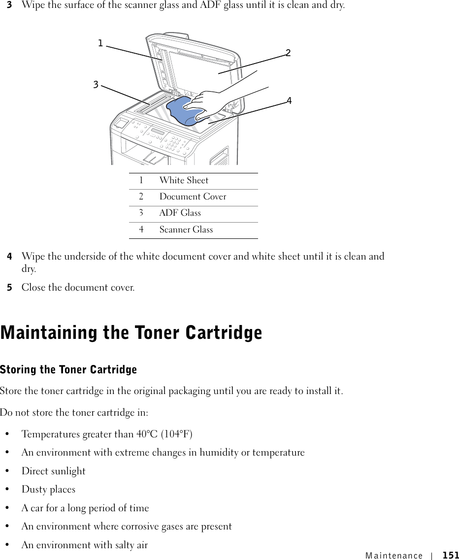 Maintenance 1513Wipe the surface of the scanner glass and ADF glass until it is clean and dry.4Wipe the underside of the white document cover and white sheet until it is clean and dry.5Close the document cover.Maintaining the Toner CartridgeStoring the Toner CartridgeStore the toner cartridge in the original packaging until you are ready to install it.Do not store the toner cartridge in: • Temperatures greater than 40°C (104°F)• An environment with extreme changes in humidity or temperature• Direct sunlight•Dusty places• A car for a long period of time• An environment where corrosive gases are present• An environment with salty air1White Sheet2Document Cover3ADF Glass4Scanner Glass1243