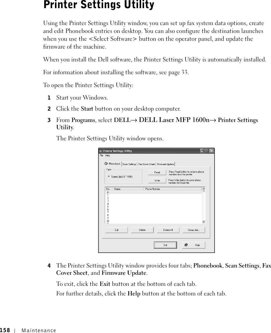 158 MaintenancePrinter Settings UtilityUsing the Printer Settings Utility window, you can set up fax system data options, create and edit Phonebook entries on desktop. You can also configure the destination launches when you use the &lt;Select Software&gt; button on the operator panel, and update the firmware of the machine. When you install the Dell software, the Printer Settings Utility is automatically installed. For information about installing the software, see page 33.To open the Printer Settings Utility:1Start your Windows.2Click the Start button on your desktop computer.3From Programs, select DELL→ DELL Laser MFP 1600n→ Printer Settings Utility.The Printer Settings Utility window opens.4The Printer Settings Utility window provides four tabs; Phonebook, Scan Settings, Fax Cover Sheet, and Firmware Update.To exit, clic k the Exit button at the bottom of each tab.For further details, click the Help button at the bottom of each tab.