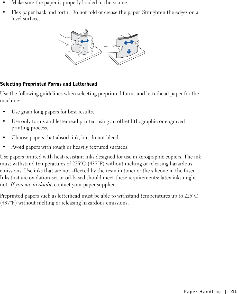 Paper Handling 41• Make sure the paper is properly loaded in the source.• Flex paper back and forth. Do not fold or crease the paper. Straighten the edges on a level surface.Selecting Preprinted Forms and LetterheadUse the following guidelines when selecting preprinted forms and letterhead paper for the machine:• Use grain long papers for best results.• Use only forms and letterhead printed using an offset lithographic or engraved printing process.• Choose papers that absorb ink, but do not bleed.• Avoid papers with rough or heavily textured surfaces.Use papers printed with heat-resistant inks designed for use in xerographic copiers. The ink must withstand temperatures of 225°C (437°F) without melting or releasing hazardous emissions. Use inks that are not affected by the resin in toner or the silicone in the fuser. Inks that are oxidation-set or oil-based should meet these requirements; latex inks might not. If you are in doubt, contact your paper supplier. Preprinted papers such as letterhead must be able to withstand temperatures up to 225°C (437°F) without melting or releasing hazardous emissions.