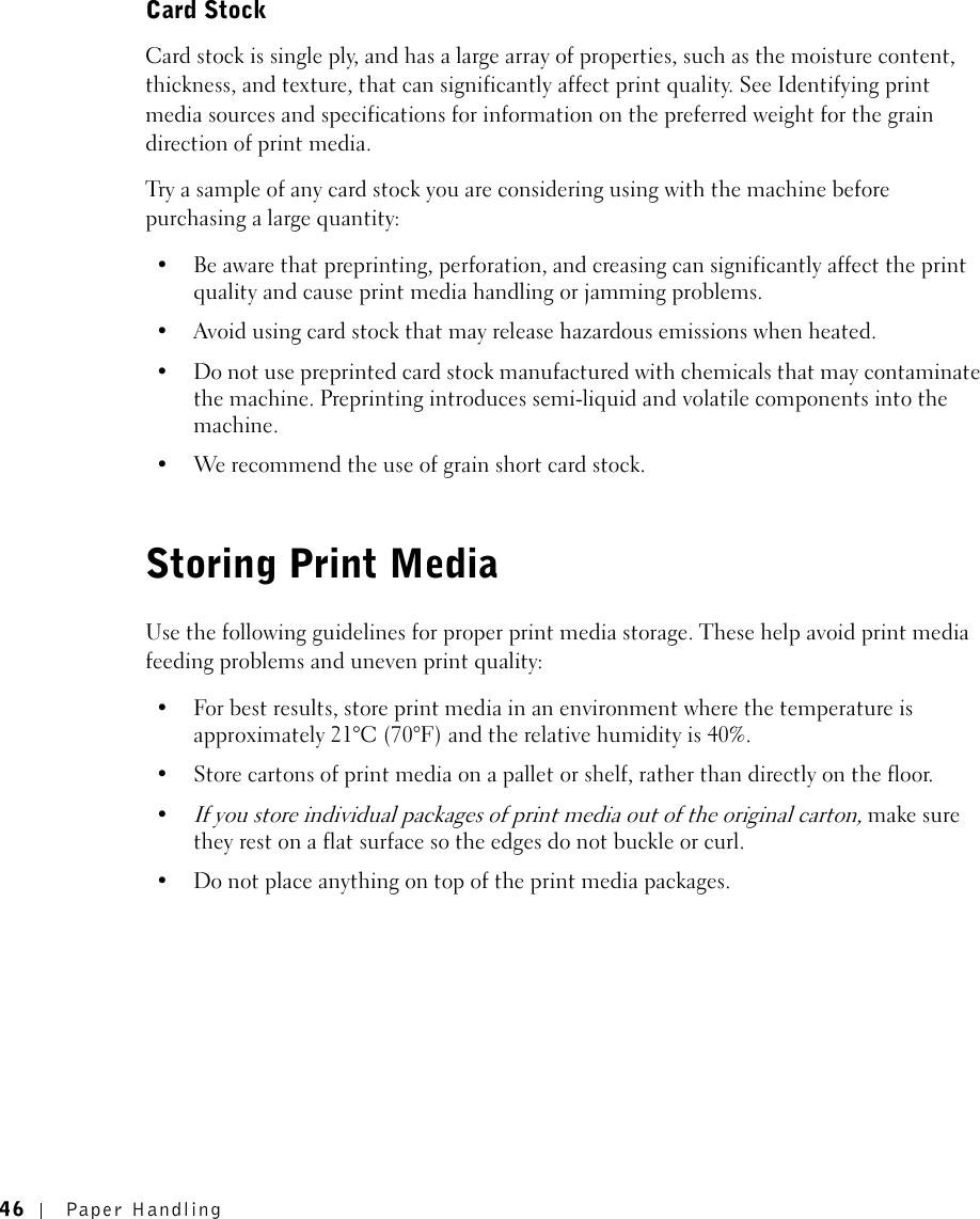 46 Paper HandlingCard StockCard stock is single ply, and has a large array of properties, such as the moisture content, thickness, and texture, that can significantly affect print quality. See Identifying print media sources and specifications for information on the preferred weight for the grain direction of print media.Try a sample of any card stock you are considering using with the machine before purchasing a large quantity:• Be aware that preprinting, perforation, and creasing can significantly affect the print quality and cause print media handling or jamming problems.• Avoid using card stock that may release hazardous emissions when heated.• Do not use preprinted card stock manufactured with chemicals that may contaminate the machine. Preprinting introduces semi-liquid and volatile components into the machine.• We recommend the use of grain short card stock.Storing Print MediaUse the following guidelines for proper print media storage. These help avoid print media feeding problems and uneven print quality:• For best results, store print media in an environment where the temperature is approximately 21°C (70°F) and the relative humidity is 40%.• Store cartons of print media on a pallet or shelf, rather than directly on the floor.•If you store individual packages of print media out of the original carton, make sure they rest on a flat surface so the edges do not buckle or curl.• Do not place anything on top of the print media packages.