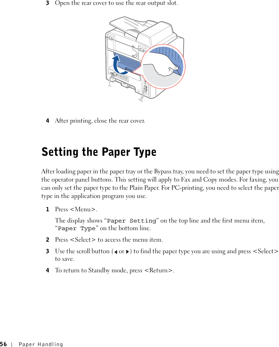 56 Paper Handling3Open the rear cover to use the rear output slot. 4After printing, close the rear cover.Setting the Paper TypeAfter loading paper in the paper tray or the Bypass tray, you need to set the paper type using the operator panel buttons. This setting will apply to Fax and Copy modes. For faxing, you can only set the paper type to the Plain Paper. For PC-printing, you need to select the paper type in the application program you use. 1Press &lt;Menu&gt;.The display shows “Paper Setting” on the top line and the first menu item, “Paper Type” on the bottom line.2Press &lt;Select&gt; to access the menu item.3Use the scroll button (  or  ) to find the paper type you are using and press &lt;Select&gt; to save. 4To return to Standby mode, press &lt;Return&gt;.