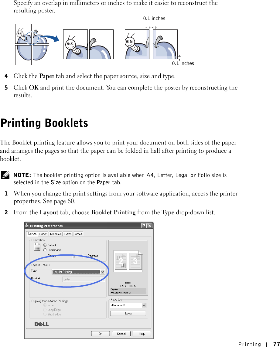 Printing 77Specify an overlap in millimeters or inches to make it easier to reconstruct the resulting poster. 4Click the Paper tab and select the paper source, size and type.5Click OK and print the document. You can complete the poster by reconstructing the results. Printing BookletsThe Booklet printing feature allows you to print your document on both sides of the paper and arranges the pages so that the paper can be folded in half after printing to produce a booklet.  NOTE: The booklet printing option is available when A4, Letter, Legal or Folio size is selected in the Size option on the Paper tab.1When you change the print settings from your software application, access the printer properties. See page 60.2From the Layout tab, choose Booklet Printing from the Ty p e  drop-down list. 0.1 inches0.1 inches