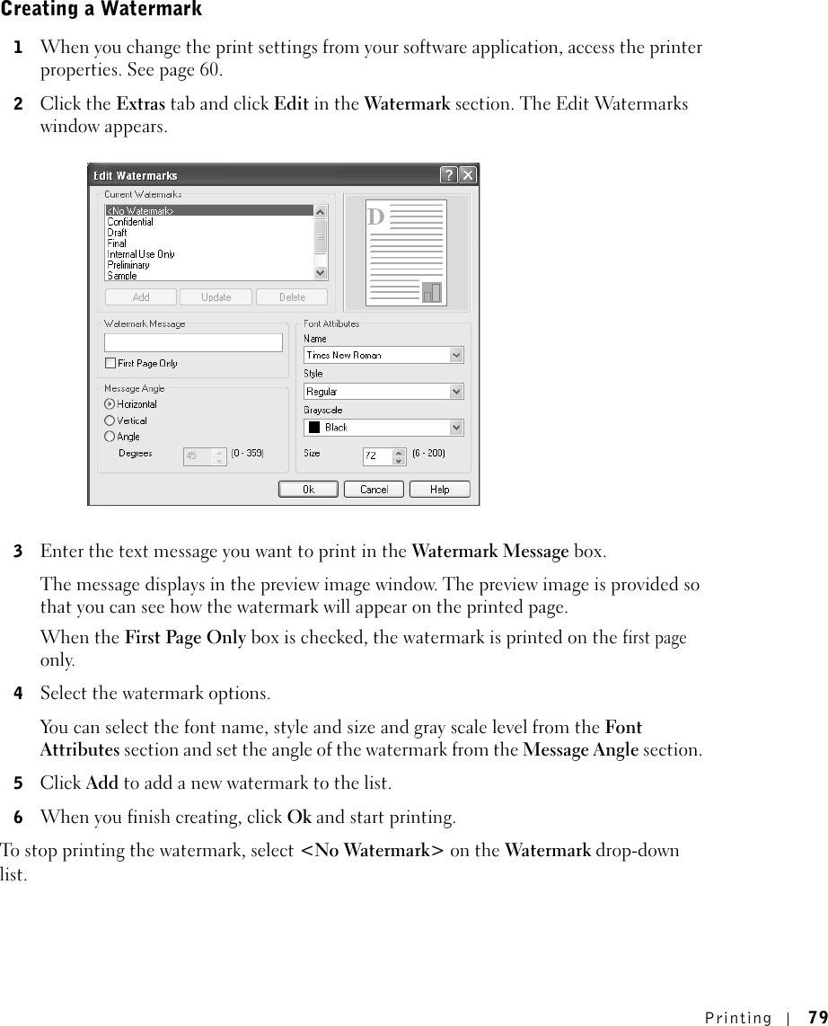Printing 79Creating a Watermark1When you change the print settings from your software application, access the printer properties. See page 60. 2Click the Extras tab and click Edit in the Watermark section. The Edit Watermarks window appears. 3Enter the text message you want to print in the Watermark Message box. The message displays in the preview image window. The preview image is provided so that you can see how the watermark will appear on the printed page.When the First Page Only box is checked, the watermark is printed on the first page only.4Select the watermark options. You can select the font name, style and size and gray scale level from the Font Attributes section and set the angle of the watermark from the Message Angle section. 5Click Add to add a new watermark to the list. 6When you finish creating, click Ok and start printing. To stop printing the watermark, select &lt;No Watermark&gt; on the Watermark drop-down list. 