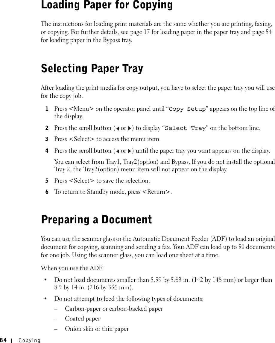84 CopyingLoading Paper for CopyingThe instructions for loading print materials are the same whether you are printing, faxing, or copying. For further details, see page 17 for loading paper in the paper tray and page 54 for loading paper in the Bypass tray.Selecting Paper TrayAfter loading the print media for copy output, you have to select the paper tray you will use for the copy job.1Press &lt;Menu&gt; on the operator panel until “Copy Setup” appears on the top line of the display.2Press the scroll button (  or  ) to display “Select Tray” on the bottom line.3Press &lt;Select&gt; to access the menu item.4Press the scroll button (  or  ) until the paper tray you want appears on the display.You can select from Tray1, Tray2(option) and Bypass. If you do not install the optional Tray 2, the Tray2(option) menu item will not appear on the display.5Press &lt;Select&gt; to save the selection.6To return to Standby mode, press &lt;Return&gt;.Preparing a DocumentYou can use the scanner glass or the Automatic Document Feeder (ADF) to load an original document for copying, scanning and sending a fax. Your ADF can load up to 50 documents for one job. Using the scanner glass, you can load one sheet at a time.When you use the ADF:• Do not load documents smaller than 5.59 by 5.83 in. (142 by 148 mm) or larger than 8.5 by 14 in. (216 by 356 mm).• Do not attempt to feed the following types of documents:– Carbon-paper or carbon-backed paper–Coated paper– Onion skin or thin paper