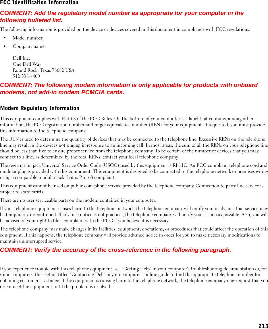 213FCC Identification InformationCOMMENT: Add the regulatory model number as appropriate for your computer in the following bulleted list.The following information is provided on the device or devices covered in this document in compliance with FCC regulations: • Model number: • Company name: Dell Inc.One Dell WayRound Rock, Texas 78682 USA512-338-4400COMMENT: The following modem information is only applicable for products with onboard modems, not add-in modem PCMCIA cards.Modem Regulatory InformationThis equipment complies with Part 68 of the FCC Rules. On the bottom of your computer is a label that contains, among other information, the FCC registration number and ringer equivalence number (REN) for your equipment. If requested, you must provide this information to the telephone company.The REN is used to determine the quantity of devices that may be connected to the telephone line. Excessive RENs on the telephone line may result in the devices not ringing in response to an incoming call. In most areas, the sum of all the RENs on your telephone line should be less than five to ensure proper service from the telephone company. To be certain of the number of devices that you may connect to a line, as determined by the total RENs, contact your local telephone company.The registration jack Universal Service Order Code (USOC) used by this equipment is RJ-11C. An FCC compliant telephone cord and modular plug is provided with this equipment. This equipment is designed to be connected to the telephone network or premises wiring using a compatible modular jack that is Part 68 compliant. This equipment cannot be used on public coin-phone service provided by the telephone company. Connection to party line service is subject to state tariffs.There are no user serviceable parts on the modem contained in your computer.If your telephone equipment causes harm to the telephone network, the telephone company will notify you in advance that service may be temporarily discontinued. If advance notice is not practical, the telephone company will notify you as soon as possible. Also, you will be advised of your right to file a complaint with the FCC if you believe it is necessary.The telephone company may make changes in its facilities, equipment, operations, or procedures that could affect the operation of this equipment. If this happens, the telephone company will provide advance notice in order for you to make necessary modifications to maintain uninterrupted service.COMMENT: Verify the accuracy of the cross-reference in the following paragraph.If you experience trouble with this telephone equipment, see &quot;Getting Help&quot; in your computer&apos;s troubleshooting documentation or, for some computers, the section titled &quot;Contacting Dell&quot; in your computer&apos;s online guide to find the appropriate telephone number for obtaining customer assistance. If the equipment is causing harm to the telephone network, the telephone company may request that you disconnect the equipment until the problem is resolved.