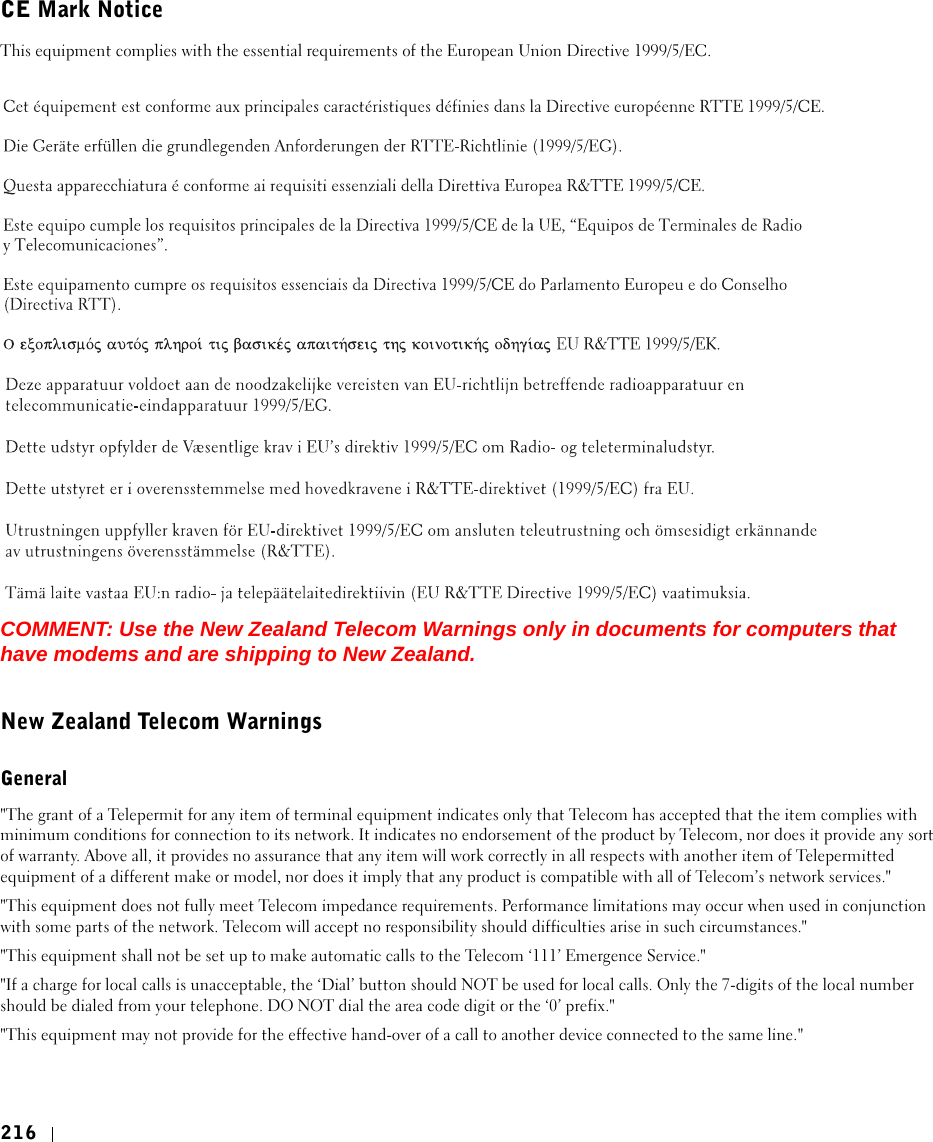 216CE Mark NoticeThis equipment complies with the essential requirements of the European Union Directive 1999/5/EC.COMMENT: Use the New Zealand Telecom Warnings only in documents for computers that have modems and are shipping to New Zealand.New Zealand Telecom WarningsGeneral&quot;The grant of a Telepermit for any item of terminal equipment indicates only that Telecom has accepted that the item complies with minimum conditions for connection to its network. It indicates no endorsement of the product by Telecom, nor does it provide any sort of warranty. Above all, it provides no assurance that any item will work correctly in all respects with another item of Telepermitted equipment of a different make or model, nor does it imply that any product is compatible with all of Telecom’s network services.&quot;&quot;This equipment does not fully meet Telecom impedance requirements. Performance limitations may occur when used in conjunction with some parts of the network. Telecom will accept no responsibility should difficulties arise in such circumstances.&quot;&quot;This equipment shall not be set up to make automatic calls to the Telecom ‘111’ Emergence Service.&quot;&quot;If a charge for local calls is unacceptable, the ‘Dial’ button should NOT be used for local calls. Only the 7-digits of the local number should be dialed from your telephone. DO NOT dial the area code digit or the ‘0’ prefix.&quot;&quot;This equipment may not provide for the effective hand-over of a call to another device connected to the same line.&quot;