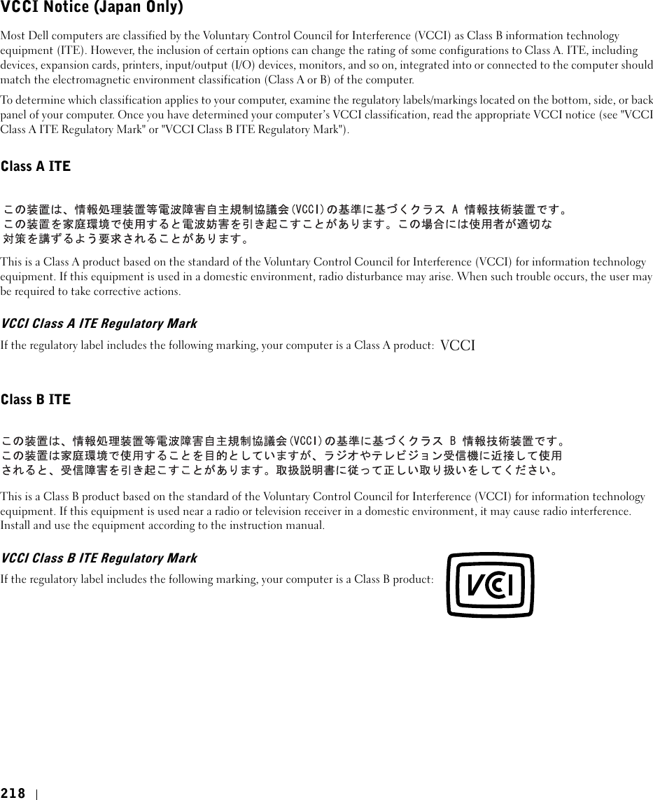218VCCI Notice (Japan Only)Most Dell computers are classified by the Voluntary Control Council for Interference (VCCI) as Class B information technology equipment (ITE). However, the inclusion of certain options can change the rating of some configurations to Class A. ITE, including devices, expansion cards, printers, input/output (I/O) devices, monitors, and so on, integrated into or connected to the computer should match the electromagnetic environment classification (Class A or B) of the computer.To determine which classification applies to your computer, examine the regulatory labels/markings located on the bottom, side, or back panel of your computer. Once you have determined your computer’s VCCI classification, read the appropriate VCCI notice (see &quot;VCCI Class A ITE Regulatory Mark&quot; or &quot;VCCI Class B ITE Regulatory Mark&quot;).Class A ITEThis is a Class A product based on the standard of the Voluntary Control Council for Interference (VCCI) for information technology equipment. If this equipment is used in a domestic environment, radio disturbance may arise. When such trouble occurs, the user may be required to take corrective actions.VCCI Class A ITE Regulatory Mark If the regulatory label includes the following marking, your computer is a Class A product: Class B ITEThis is a Class B product based on the standard of the Voluntary Control Council for Interference (VCCI) for information technology equipment. If this equipment is used near a radio or television receiver in a domestic environment, it may cause radio interference. Install and use the equipment according to the instruction manual.VCCI Class B ITE Regulatory MarkIf the regulatory label includes the following marking, your computer is a Class B product: VCCI
