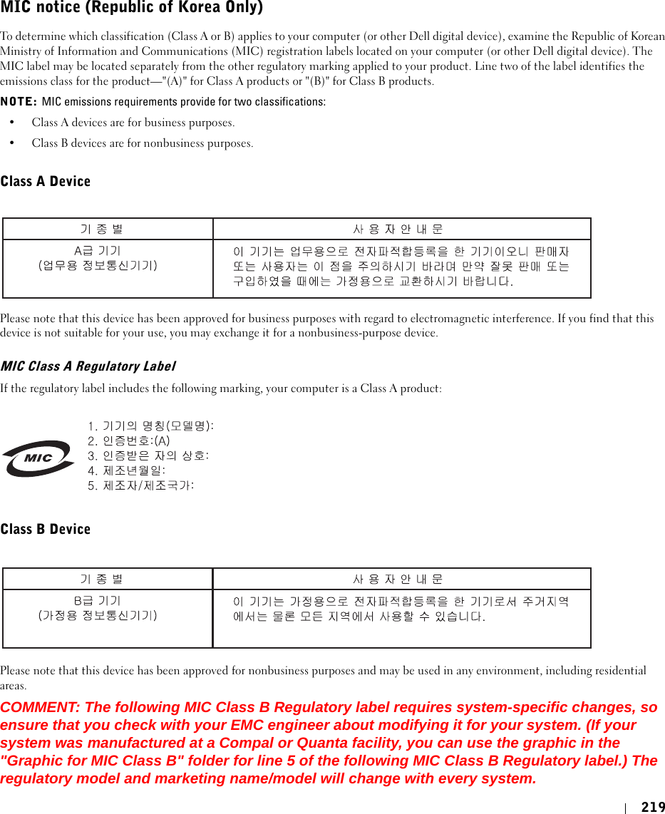 219MIC notice (Republic of Korea Only)To determine which classification (Class A or B) applies to your computer (or other Dell digital device), examine the Republic of Korean Ministry of Information and Communications (MIC) registration labels located on your computer (or other Dell digital device). The MIC label may be located separately from the other regulatory marking applied to your product. Line two of the label identifies the emissions class for the product—&quot;(A)&quot; for Class A products or &quot;(B)&quot; for Class B products.NOTE: MIC emissions requirements provide for two classifications:• Class A devices are for business purposes.• Class B devices are for nonbusiness purposes.Class A DevicePlease note that this device has been approved for business purposes with regard to electromagnetic interference. If you find that this device is not suitable for your use, you may exchange it for a nonbusiness-purpose device.MIC Class A Regulatory LabelIf the regulatory label includes the following marking, your computer is a Class A product:Class B DevicePlease note that this device has been approved for nonbusiness purposes and may be used in any environment, including residential areas.COMMENT: The following MIC Class B Regulatory label requires system-specific changes, so ensure that you check with your EMC engineer about modifying it for your system. (If your system was manufactured at a Compal or Quanta facility, you can use the graphic in the &quot;Graphic for MIC Class B&quot; folder for line 5 of the following MIC Class B Regulatory label.) The regulatory model and marketing name/model will change with every system.