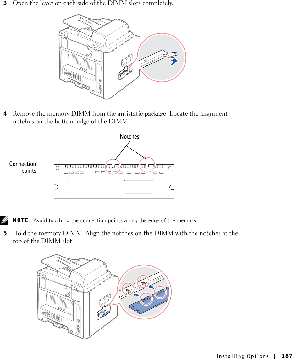 Installing Options 1873Open the lever on each side of the DIMM slots completely.4Remove the memory DIMM from the antistatic package. Locate the alignment notches on the bottom edge of the DIMM. NOTE: Avoid touching the connection points along the edge of the memory.5Hold the memory DIMM. Align the notches on the DIMM with the notches at the top of the DIMM slot.NotchesConnectionpoints
