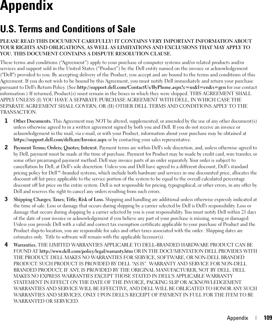 Appendix 1099AppendixU.S. Terms and Conditions of Sale PLEASE READ THIS DOCUMENT CAREFULLY! IT CONTAINS VERY IMPORTANT INFORMATION ABOUT YOUR RIGHTS AND OBLIGATIONS, AS WELL AS LIMITATIONS AND EXCLUSIONS THAT MAY APPLY TO YOU. THIS DOCUMENT CONTAINS A DISPUTE RESOLUTION CLAUSE. These terms and conditions (“Agreement”) apply to your purchase of computer systems and/or related products and/or services and support sold in the United States (“Product”) by the Dell entity named on the invoice or acknowledgement (&quot;Dell&quot;) provided to you. By accepting delivery of the Product, you accept and are bound to the terms and conditions of this Agreement. If you do not wish to be bound by this Agreement, you must notify Dell immediately and return your purchase pursuant to Dell&apos;s Return Policy. (See:http://support.dell.com/ContactUs/ByPhone.aspx?c=us&amp;l=en&amp;s=gen for our contact information.) If returned, Product(s) must remain in the boxes in which they were shipped. THIS AGREEMENT SHALL APPLY UNLESS (I) YOU HAVE A SEPARATE PURCHASE AGREEMENT WITH DELL, IN WHICH CASE THE SEPARATE AGREEMENT SHALL GOVERN; OR (II) OTHER DELL TERMS AND CONDITIONS APPLY TO THE TRANSACTION. 1Other Documents. This Agreement may NOT be altered, supplemented, or amended by the use of any other document(s) unless otherwise agreed to in a written agreement signed by both you and Dell. If you do not receive an invoice or acknowledgement in the mail, via e-mail, or with your Product, information about your purchase may be obtained at https://support.dell.com/dellcare/Invoice.aspx or by contacting your sales representative.2Payment Terms; Orders; Quotes; Interest. Payment terms are within Dell&apos;s sole discretion, and, unless otherwise agreed to by Dell, payment must be made at the time of purchase. Payment for Product may be made by credit card, wire transfer, or some other prearranged payment method. Dell may invoice parts of an order separately. Your order is subject to cancellation by Dell, at Dell’s sole discretion. Unless you and Dell have agreed to a different discount, Dell’s standard pricing policy for Dell™-branded systems, which include both hardware and services in one discounted price, allocates the discount off list price applicable to the service portion of the system to be equal to the overall calculated percentage discount off list price on the entire system. Dell is not responsible for pricing, typographical, or other errors, in any offer by Dell and reserves the right to cancel any orders resulting from such errors.3Shipping Charges; Taxes; Title; Risk of Loss. Shipping and handling are additional unless otherwise expressly indicated at the time of sale. Loss or damage that occurs during shipping by a carrier selected by Dell is Dell&apos;s responsibility. Loss or damage that occurs during shipping by a carrier selected by you is your responsibility. You must notify Dell within 21 days of the date of your invoice or acknowledgement if you believe any part of your purchase is missing, wrong or damaged. Unless you provide Dell with a valid and correct tax exemption certificate applicable to your purchase of Product and the Product ship-to location, you are responsible for sales and other taxes associated with the order.  Shipping dates are estimates only.  Title to software will remain with the applicable licensor(s).  4Warranties. THE LIMITED WARRANTIES APPLICABLE TO DELL-BRANDED HARDWARE PRODUCT CAN BE FOUND AT http://www.dell.com/policy/legal/warranty.htm OR IN THE DOCUMENTATION DELL PROVIDES WITH THE PRODUCT. DELL MAKES NO WARRANTIES FOR SERVICE, SOFTWARE, OR NON-DELL BRANDED PRODUCT. SUCH PRODUCT IS PROVIDED BY DELL “AS IS”. WARRANTY AND SERVICE FOR NON-DELL BRANDED PRODUCT, IF ANY, IS PROVIDED BY THE ORIGINAL MANUFACTURER, NOT BY DELL. DELL MAKES NO EXPRESS WARRANTIES EXCEPT THOSE STATED IN DELL&apos;S APPLICABLE WARRANTY STATEMENT IN EFFECT ON THE DATE OF THE INVOICE, PACKING SLIP OR ACKNOWLEDGEMENT. WARRANTIES AND SERVICE WILL BE EFFECTIVE, AND DELL WILL BE OBLIGATED TO HONOR ANY SUCH WARRANTIES AND SERVICES, ONLY UPON DELL&apos;S RECEIPT OF PAYMENT IN FULL FOR THE ITEM TO BE WARRANTED OR SERVICED.  