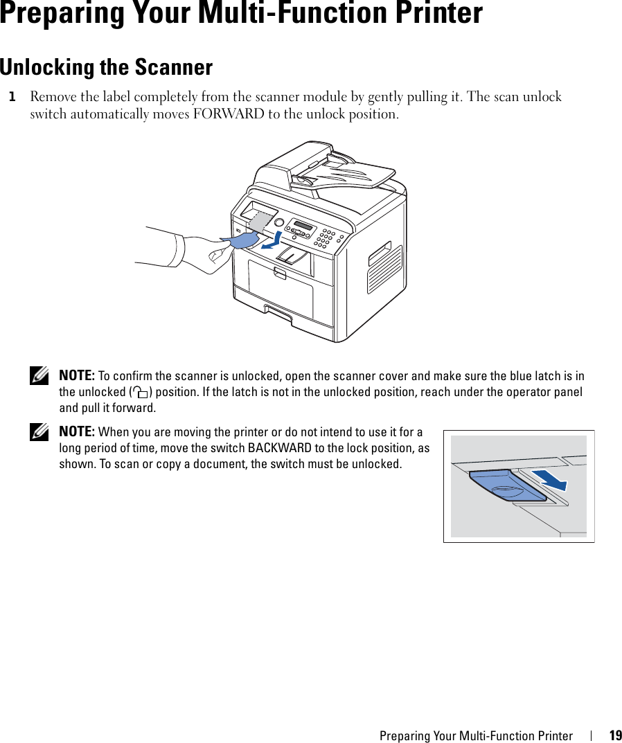 Preparing Your Multi-Function Printer 191Preparing Your Multi-Function PrinterUnlocking the Scanner1Remove the label completely from the scanner module by gently pulling it. The scan unlock switch automatically moves FORWARD to the unlock position. NOTE: To confirm the scanner is unlocked, open the scanner cover and make sure the blue latch is in the unlocked ( ) position. If the latch is not in the unlocked position, reach under the operator panel and pull it forward. NOTE: When you are moving the printer or do not intend to use it for a long period of time, move the switch BACKWARD to the lock position, as shown. To scan or copy a document, the switch must be unlocked.