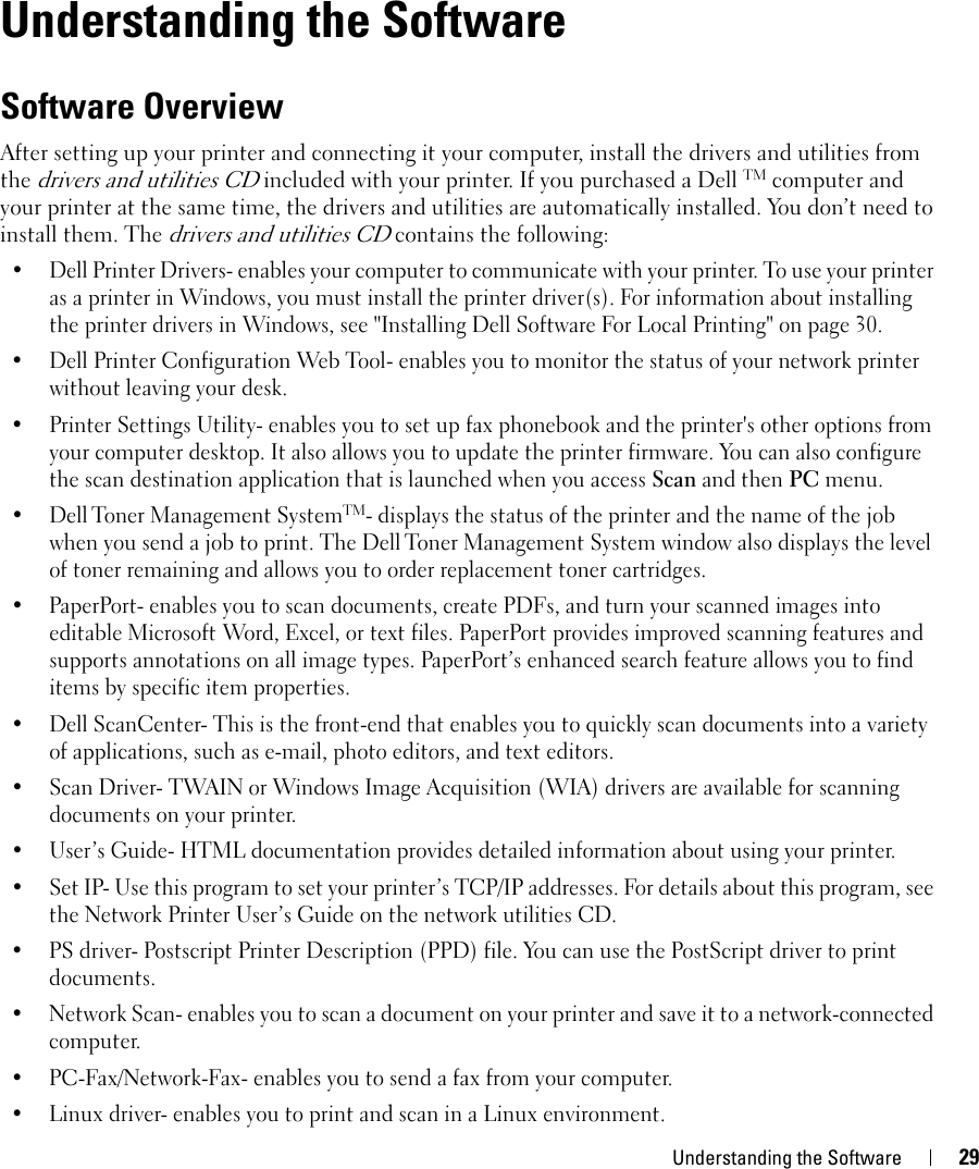 Understanding the Software 292Understanding the SoftwareSoftware OverviewAfter setting up your printer and connecting it your computer, install the drivers and utilities from the drivers and utilities CD included with your printer. If you purchased a Dell TM computer and your printer at the same time, the drivers and utilities are automatically installed. You don’t need to install them. The drivers and utilities CD contains the following:• Dell Printer Drivers- enables your computer to communicate with your printer. To use your printer as a printer in Windows, you must install the printer driver(s). For information about installing the printer drivers in Windows, see &quot;Installing Dell Software For Local Printing&quot; on page 30.• Dell Printer Configuration Web Tool- enables you to monitor the status of your network printer without leaving your desk.• Printer Settings Utility- enables you to set up fax phonebook and the printer&apos;s other options from your computer desktop. It also allows you to update the printer firmware. You can also configure the scan destination application that is launched when you access Scan and then PC menu. •Dell Toner Management SystemTM- displays the status of the printer and the name of the job when you send a job to print. The Dell Toner Management System window also displays the level of toner remaining and allows you to order replacement toner cartridges. • PaperPort- enables you to scan documents, create PDFs, and turn your scanned images into editable Microsoft Word, Excel, or text files. PaperPort provides improved scanning features and supports annotations on all image types. PaperPort’s enhanced search feature allows you to find items by specific item properties. • Dell ScanCenter- This is the front-end that enables you to quickly scan documents into a variety of applications, such as e-mail, photo editors, and text editors.• Scan Driver- TWAIN or Windows Image Acquisition (WIA) drivers are available for scanning documents on your printer.• User’s Guide- HTML documentation provides detailed information about using your printer.• Set IP- Use this program to set your printer’s TCP/IP addresses. For details about this program, see the Network Printer User’s Guide on the network utilities CD.• PS driver- Postscript Printer Description (PPD) file. You can use the PostScript driver to print documents.• Network Scan- enables you to scan a document on your printer and save it to a network-connected computer.• PC-Fax/Network-Fax- enables you to send a fax from your computer. • Linux driver- enables you to print and scan in a Linux environment.