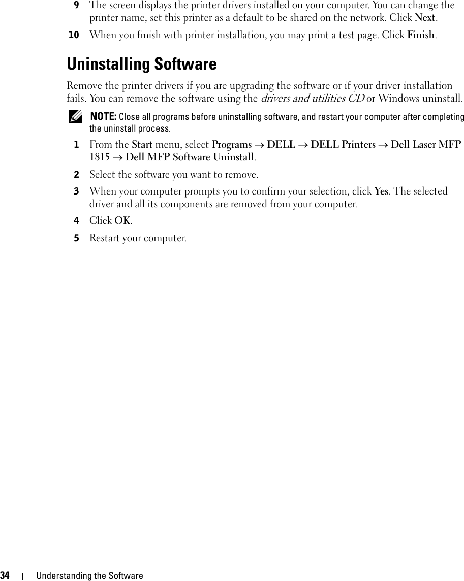 34 Understanding the Software9The screen displays the printer drivers installed on your computer. You can change the printer name, set this printer as a default to be shared on the network. Click Next. 10When you finish with printer installation, you may print a test page. Click Finish.Uninstalling SoftwareRemove the printer drivers if you are upgrading the software or if your driver installation fails. You can remove the software using the drivers and utilities CD or Windows uninstall. NOTE: Close all programs before uninstalling software, and restart your computer after completing the uninstall process.1From the Start menu, select Programs → DELL → DELL Printers → Dell Laser MFP 1815 → Dell MFP Software Uninstall. 2Select the software you want to remove.3When your computer prompts you to confirm your selection, click Yes. The selected driver and all its components are removed from your computer.4Click OK.5Restart your computer.