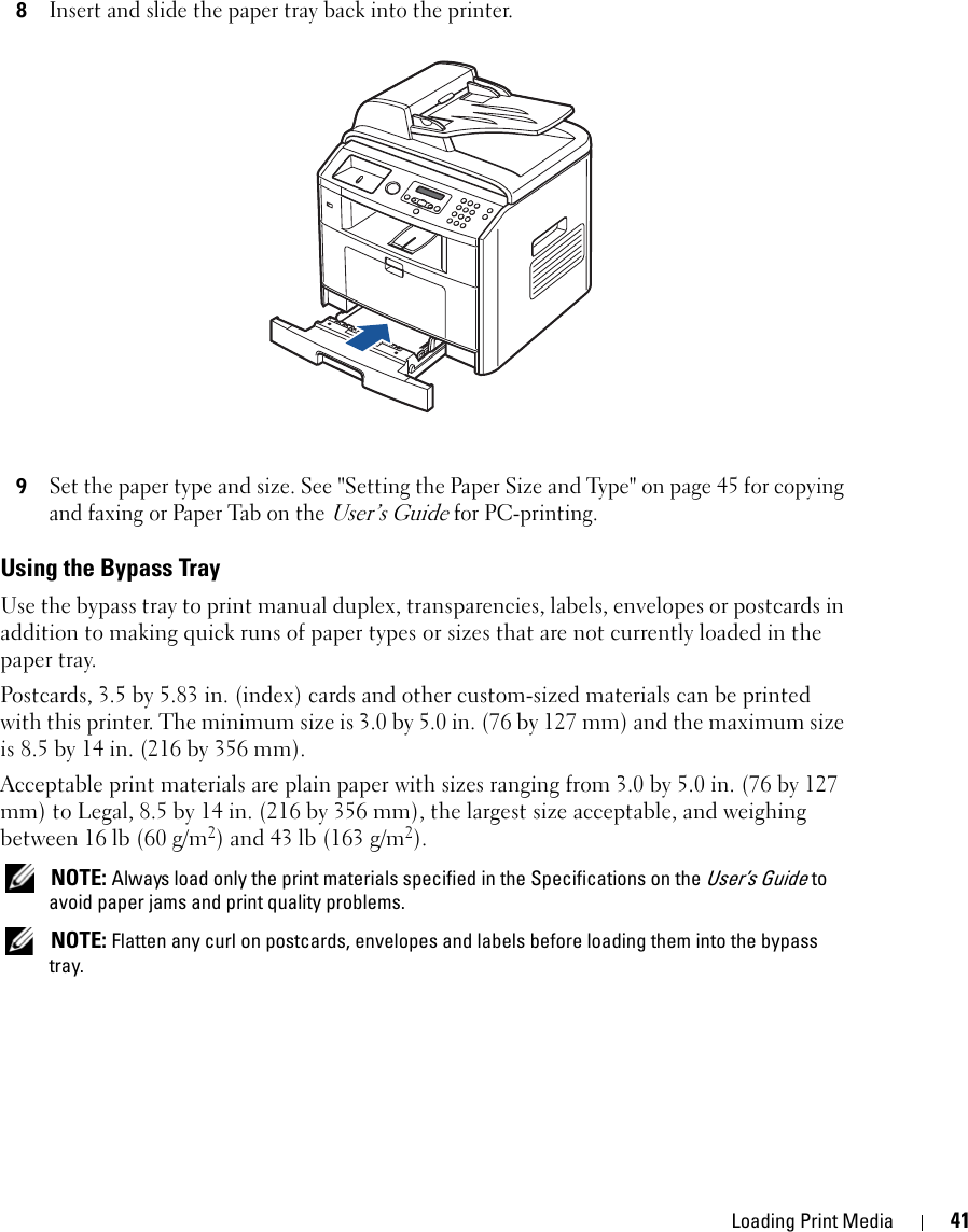 Loading Print Media 418Insert and slide the paper tray back into the printer.9Set the paper type and size. See &quot;Setting the Paper Size and Type&quot; on page 45 for copying and faxing or Paper Tab on the User’s Guide for PC-printing.Using the Bypass TrayUse the bypass tray to print manual duplex, transparencies, labels, envelopes or postcards in addition to making quick runs of paper types or sizes that are not currently loaded in the paper tray.Postcards, 3.5 by 5.83 in. (index) cards and other custom-sized materials can be printed with this printer. The minimum size is 3.0 by 5.0 in. (76 by 127 mm) and the maximum size is 8.5 by 14 in. (216 by 356 mm).Acceptable print materials are plain paper with sizes ranging from 3.0 by 5.0 in. (76 by 127 mm) to Legal, 8.5 by 14 in. (216 by 356 mm), the largest size acceptable, and weighing between 16 lb (60 g/m2) and 43 lb (163 g/m2). NOTE: Always load only the print materials specified in the Specifications on the User’s Guide to avoid paper jams and print quality problems. NOTE: Flatten any curl on postcards, envelopes and labels before loading them into the bypass tray.