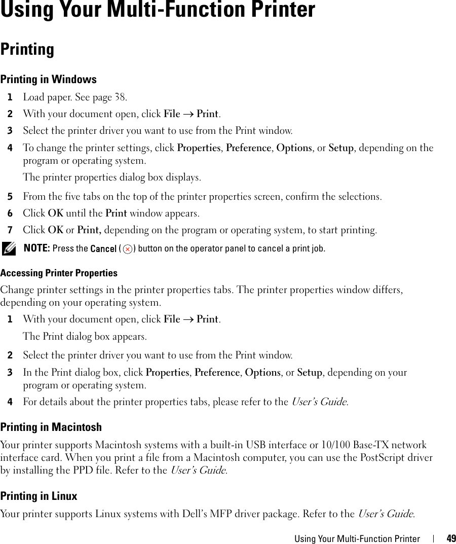 Using Your Multi-Function Printer 494Using Your Multi-Function PrinterPrintingPrinting in Windows1Load paper. See page 38.2With your document open, click File → Print.3Select the printer driver you want to use from the Print window.4To change the printer settings, click Properties, Preference, Options, or Setup, depending on the program or operating system.The printer properties dialog box displays.5From the five tabs on the top of the printer properties screen, confirm the selections.6Click OK until the Print window appears. 7Click OK or Print, depending on the program or operating system, to start printing.  NOTE: Press the Cancel ( ) button on the operator panel to cancel a print job.Accessing Printer PropertiesChange printer settings in the printer properties tabs. The printer properties window differs, depending on your operating system.1With your document open, click File → Print.The Print dialog box appears.2Select the printer driver you want to use from the Print window.3In the Print dialog box, click Properties, Preference, Options, or Setup, depending on your program or operating system. 4For details about the printer properties tabs, please refer to the User’s Guide.Printing in MacintoshYour printer supports Macintosh systems with a built-in USB interface or 10/100 Base-TX network interface card. When you print a file from a Macintosh computer, you can use the PostScript driver by installing the PPD file. Refer to the User’s Guide.Printing in LinuxYour printer supports Linux systems with Dell’s MFP driver package. Refer to the User’s Guide.